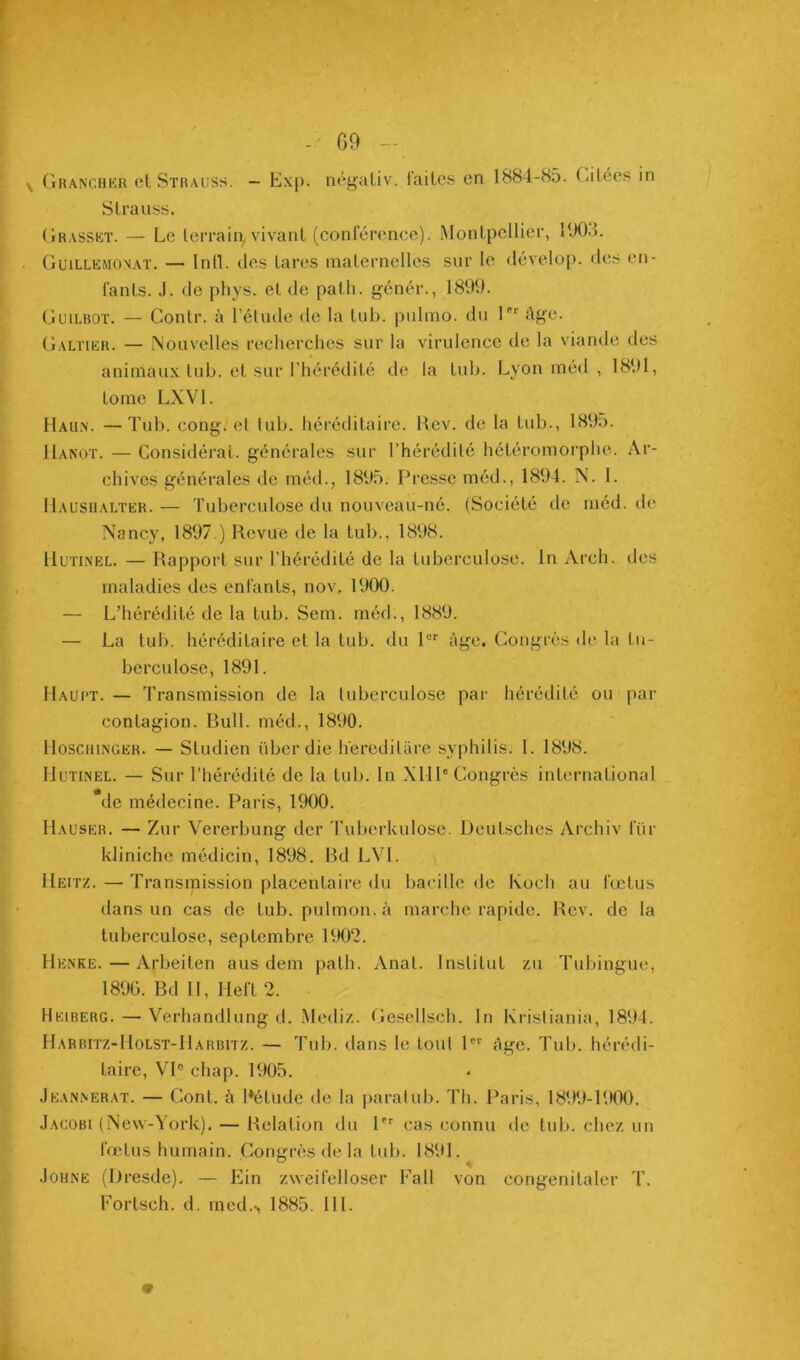 - G9 - Granchkr cl Strauss. Exp. ncgaliv. faites en 1884-85. CiLées in Strauss. (iRASSKT. — Le terrain, vivant (conférence). Montpellier, l‘J0.). Guillemon.at. — Inll. des tares maternelles sur le dévelop. des en- fants. .1. de pliys. et de path. génér., 1899. Guilboï. — Gonlr. à l’élude de la lub. j>ulmo. du l'”’ âge. Galïier. — Nouvelles recherches sur la virulence de la viande des animaux lub. et sur l’hérédité de la lub. Lyon méd , 1891, tome LXVl. Hau.\. —Tub. cong. et lub. héréditaire. Rev. de la Lub., 1895. Hanot. — Considérai, générales sur l’hérédité hétéromorphe. Ai‘- chives générales de méd., 1895. Presse méd., 1894. N. 1. IIausualter. — Tuberculose du nouveau-né. (Société de méd. île Nancy, 1897.) Revue de la tub., 1898. Hutinel. — Rapport sur l’hérédité de la tuberculose. In Arch. des maladies des enfants, nov. 1900. — L’hérédité de la tub. Sem. méd., 1889. — La tub. héréditaire et la tub. du 1 âge. Congrès de la tu- berculose, 1891. Haui’T. — Transmission de la tuberculose par hérédité ou par contagion. Rull. méd., 1890. llosciiiNGEK. — Studien über die heredilüre syphilis. 1. 1898. Hutinel. — Sur l’hérédité de la tub. In XHP Congrès international de médecine. Paris, 1900. Hauser. — Zur Vererbung der Tuberkulose. Deutsches Archiv für kliniche médicin, 1898. Rd LVl. Heitz. — Transmission placentaire du bacille de Koch au fœtus dans un cas de tub. pulmon.à marche rapide. Rev. de la tuberculose, septembre 1902. Henke. — Arbeiten ans dem path. Anal. Institut zu Tubingue, 1896. Bd H, Heft 2. Heiberg. — Verhandlung d. Mediz. Geselisch. In Kristiania, 1894. Harbitz-Holst-Harbitz. — Tub. dans le tout P*' âge. Tub. hérédi- taire, VI® chap. 1905. Jeannerat. — Cont. à Rétude de la paralub. Th. Paris, 1899-1900. .Iacobi (New-York). — Relation du P'' cas connu de lub. chez un fœtus humain. Congrès île la tub. 1891. .loHNE (Dresde). — Ein zweifelloser Fall von congenitaler T. Fortsch. d. med.-, 1885. III.