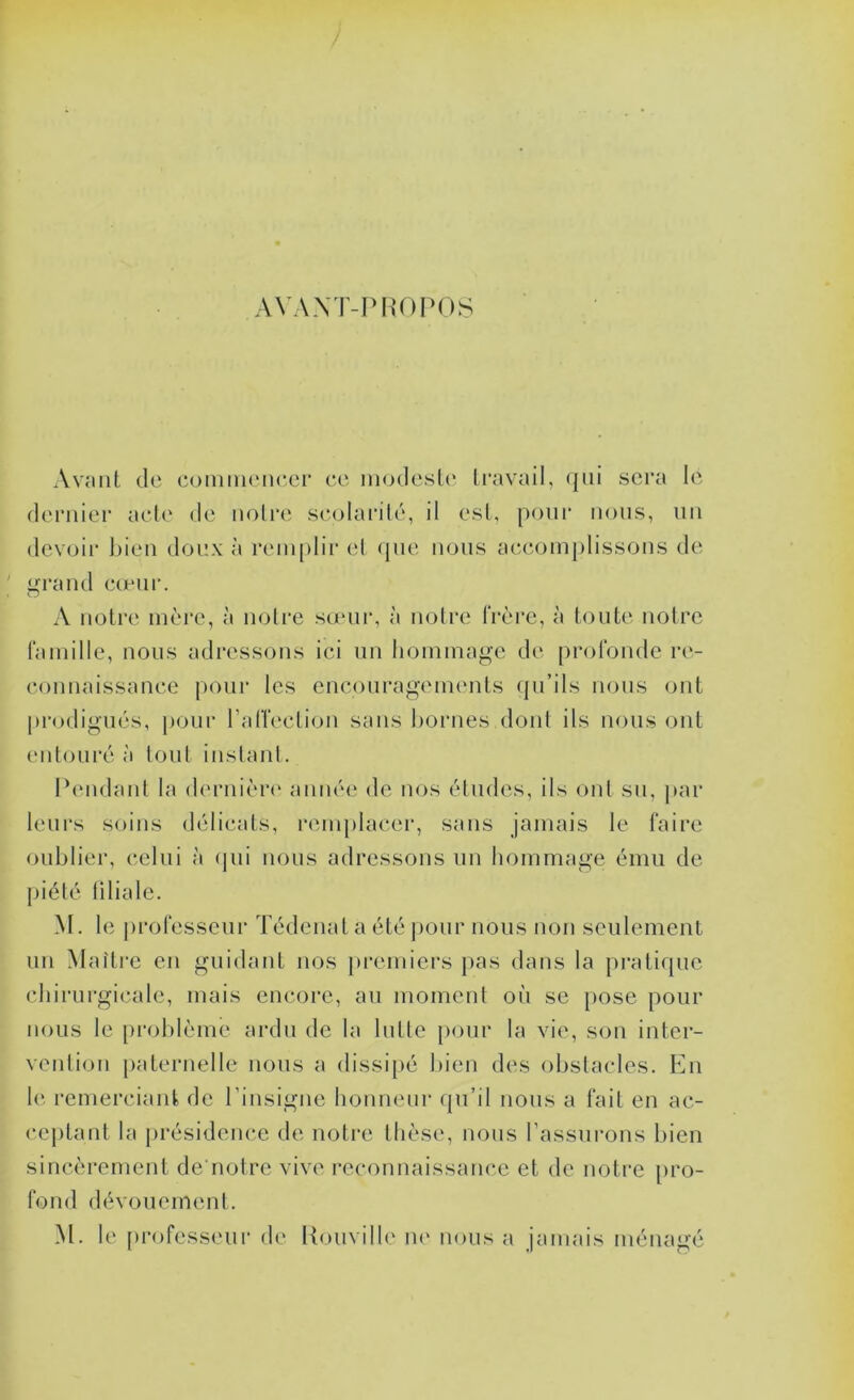 f A\A.\T-PROPOS Avciiit de coniiiKMie.ei* ce modesP' Iravail, (|iii sera le dernier ach' de noire scolarilé, il est, [)onr nous, un devoir l)ien doux à reni[)lir el ({ne nous a(teom{)lissons de ' i>rand ccenr. » O A notre nà're, à notre sceui*, à notre frère, à toute notre fainille, nous adressons ici un Iioininage de [n-ofonde re- connaissance |)Our les cncourag'einents (ju’ils nous ont j)i‘odigiiés, |)OLir ralTection sans bornes dont ils nous ont (Mitouré à tout iustanl. Pendant la (h'rnière aniu‘(‘ de nos ('dudes, ils ont su, jtar ' leurs soins dc'dicats, reinj)lacer, sans jamais le faire oublier, celui à (jui nous adressons un hommage ému de j)iélé liliale. M. le j)rofesscur Tédenat a été |)Our nous uou seulement ; un Maître en guidant nos |)remiers j)as dans la |)ratique • chirurgicale, mais encore, au moment où se [)ose {lour  nous le [)roblème ardu de la lutte j)our la vie, sou inter- . veiitiou j)aternelle nous a dissi{)é bien des obstacles. En ; le remerciant de Pinsigne lionneur (ju’il nous a fait en ac- • cej)tant la {(résidence de noti'e thèse, nous l’assui'ons bien , sincèrement de'notre vive reconnaissance et de notre {(re- fond dévouement. M. le (u*((fesseui- de Kouville lU' muis a jamais ménagé
