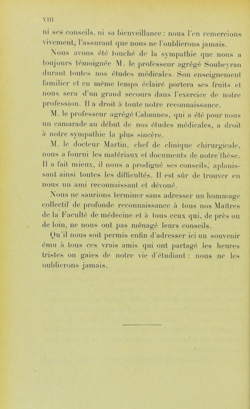 VIK ni s(‘.s conseils, ni sa l)ienveillancc : nous l'cn reinerci(jns \ivein(Mit, I assni'atil (jiio nous ne l’onhlii'rons jamais. Nous avons élé louché d(‘ la synipalliie que nous a loujours lemoii»née M. h; [)i*of(‘sseur agi*éjL»é Soubevran (lui’ant louh's tios élmh's médicales. Son ensei<j;’n(Mnenl lamilier (d en même Umips éclairé porlera s(\s friiils (d nous sera d’iin i^rand secoui’s dans l'e.xercic'e. de nolia' prolession. il a droil à loule noire r(‘connaissance. M. le prolesseur a^ré^é Cabannes, (jui a élé pour nous un camai’ade au débtd de nos éludes médicales, a di'oil à noli’c sympalliie la plus sincère. M. 1(‘ docU'ur Marlin, (diel de (dinifjue chirurgicale, nous a lourni les maléi'ian.x el tlocuimuds de noire Ihèse. Il a lail mieux, il nous a prcjdigué ses conseils,' a[)lanis- sanl ainsi loules les dillicullés. II est sur d(i li‘ouv(‘r (mi nous un ami reconnaissaid (d dévoué. Nous ne saurions teianiner sans adi’esser un hommaj'X' colleclir de profonde n^connaissance à tous nos Maîtres de la Faculté de médecine.et à tous ceux qui, de près ou de loin, ne nous ont pas ménagé leurs conseils. Ou’il nous soit permis entin d’adresser ici un souvenir ému à tous ces vrais amis cpii ont partagé les heures tristes on gaies de notre vie d’étudiant : nous ne les oublierons jamais.