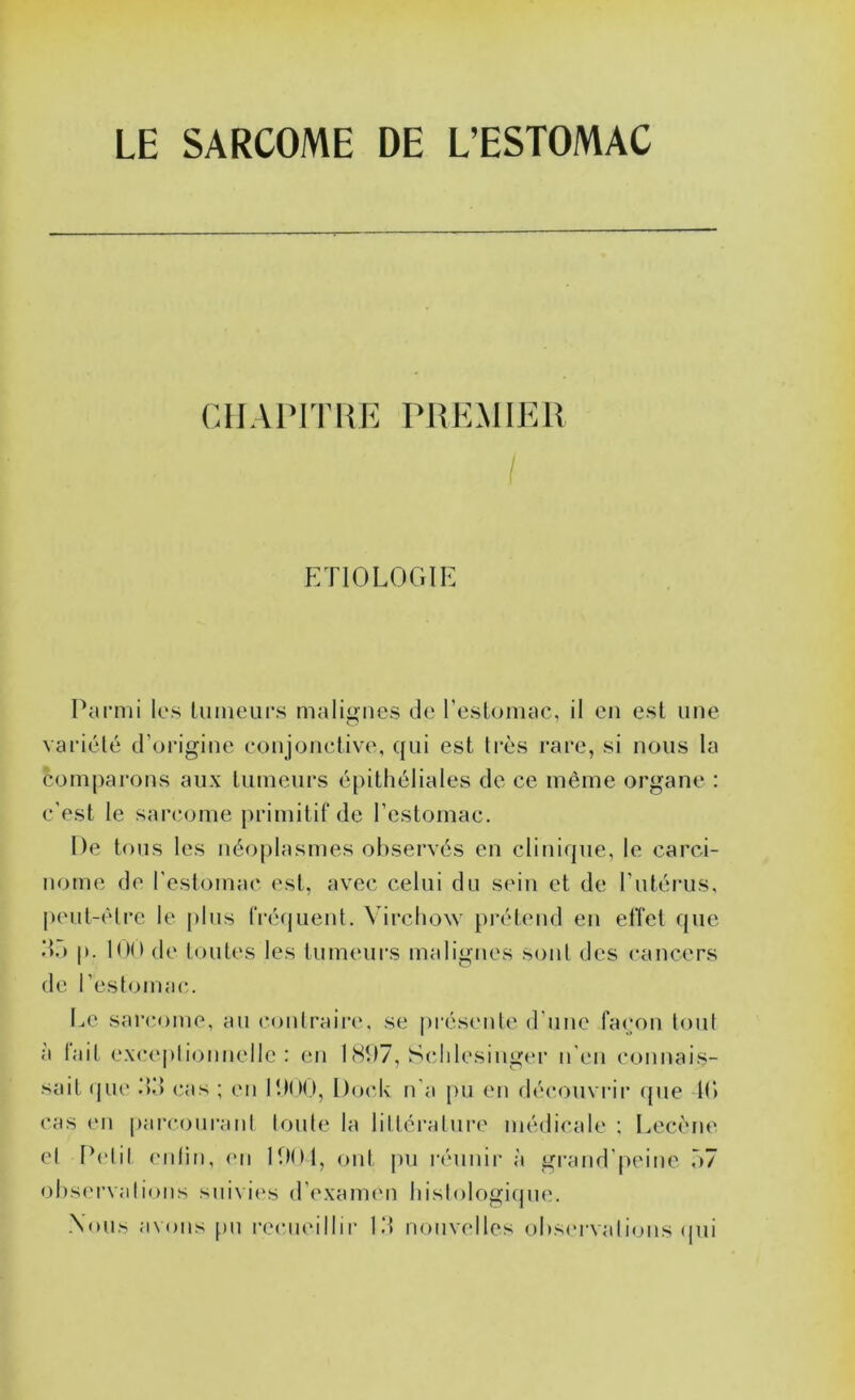 LE SARCOME DE L’ESTOMAC CHAPITRE PREMIER I ETIOLOGIE PaiTiii los luineups malignes de rcslumac, il en est une vaciélé d’un’gine conjonctive, qui est ti’ès rare, si nous la comparons aux tumeurs épithéliales de ce même organe : c'est le sarcome primitif de l’estomac. De tous les néoplasmes observés en clinique, le carci- nome de l'estomac est, avec celui du sein et de l’utérus, j)eut-èlre le plus fréquent. Virchow prétend en elîct que d.) p. 100 (!(' toutes les tumeurs malignes sont des cancers de l’estomac. Le sarcome, au contraire, se présenle d’une façon tout à lait exce])lionnelle : en 1 (Sl)7, Schlesinger n'en connais- sait (jiic .’)•> cas ; en IDIM.I, Doc,h ri'a pu en rlécouvrii* que 11» cas en parcourani toute la littératui-e médicale ; Lecène et Petit ciilin, en P.tOl, <nd pu l'éunir à grand'peine r>7 observations suivit's d’examen histologiqnm .\ous avons pu recueillir Id nouvelles observations ipii