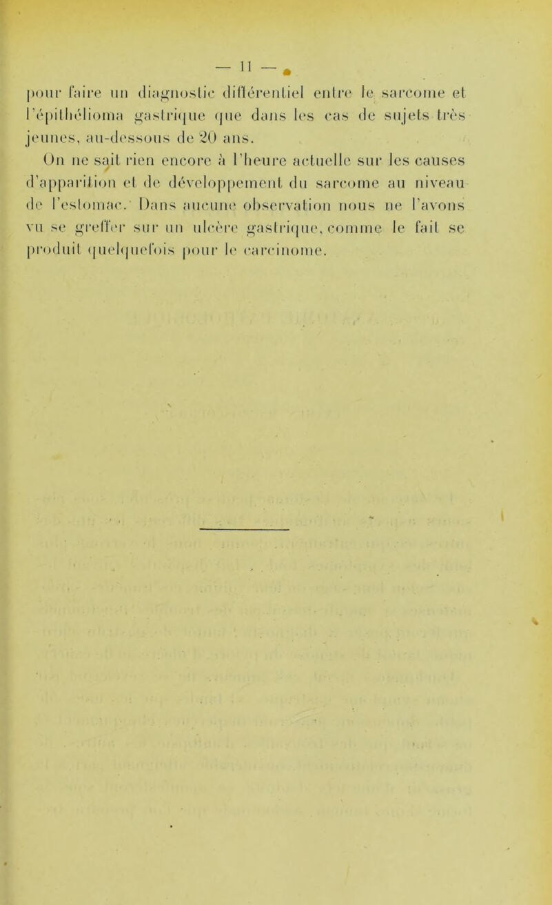 pour IViire uu (liamujslic diflénuiliel (uiln* le sarcome el l’épilliélioma ^aslri(|ue (jiie dans I(‘s cas de sujets tivs jeunes, au-dessous de *2U ans. On ne sait rien encore à riieure actuelle sur les causes / d’apparition et de développement du sarcome au niveau de l’eslomac. Dans aucuiu' observation nous ne l’avons vu se L^relïiM- sur uu ulcèi’e gasirirpie. comme le tait se produit (juchpiefois pour b' carcinome.