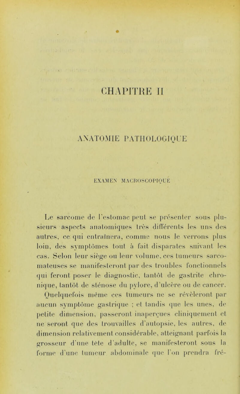 CHAPITHK II AXATOMIE PATI IOIJJGIO {'E EXAMEX MACltOSCOlMOUE Le sarcome de l'eslomac |)(‘ul se |)résenlei‘ sous plu- sieurs aspects aiialomifjues tivs dilïéreuls les uns des autres, ce qui eiitraîiu'ra, comme nous le verrous |dus loin, des symptômes toul à fait disparates suivaul l('s cas. Selon leur siètïc ou leur volume, ces tumeurs sarco- mateuses se maiiiresteront par d<'s li-ouhles roucliomuds (jui fei’ont poser le diagnostic, laulôt de gastrite chro- nique, tantôt de sténose du pylore, d’ulcère ou de cancer. Ouehjuefois même ces lumeui’s ne se i-évèlei’ont par aucun sym|)tônn* gaslri(|ne ; (d tandis (pie les unes, de petite dimension, |)asseront inapeiaqies clini(juement et ne seront que des trouvailles d’auto])sie, les autres, de' dimension relativement considérahie, atteignant parfois la grosseur d’une tète d’adulte, se manifesteront sous la foriiK' d'um; tumeur ahdominale <|U(' l'on piauidra fré-