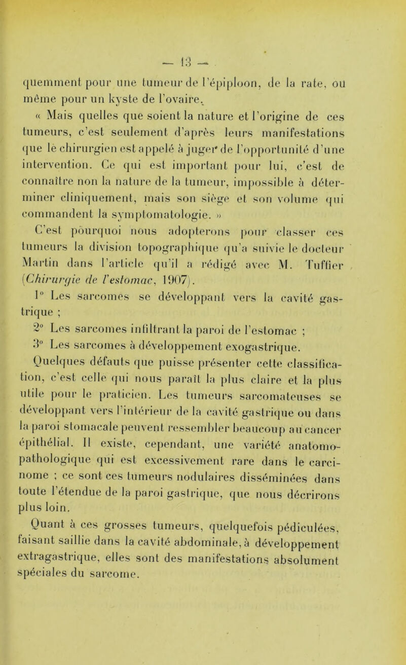 —» qiieninient pour une tumeur de l’épiploon, de la rate, ou même pour un kyste de l’ovaire., « Mais quelles que soient la nature et l’origine de ces tumeurs, c’est seulement d’après leurs manifestations ({lie le chirurgien est ap{:>elé à jugon' de l’opporlnnilé d’une intervention. Ce qui est im{joi‘lant |)oui’ lui, c’est de connaître non la nature de la tumeur, imjiossible à déter- miner cliniijuement, mais son siège et son volume ({iii commandent la symptomatologie. » C’est |i(’)ur(|uoi nous ado[)terons |)onr classer ces tumeurs la division topographicjue (ju’a suivie le docteur Martin dans l’artiide ({ii’il a rédigé avec M. ddiftier [Chirurgie de Vealomac, 1907). 1° Les sarcomes se dévelop[)ant vers la cavité gas- trique ; 2' Les sarcomes inliltrant la [laroi de l’estomac ; d Les sarcomes à dévelo[)pement exogastrique. (duehjues défauts que puisse présenter cette classitica- tion, c’est celle (jui nous paraît la plus claire et la plus utile pour le {iraticien. Les tumeurs sarcomateuses se dévelo|j[)ant vers l’intéi’ieur de la cavité gastrique ou dans la jjaroi stomacale jieuvent ressembler beaucoup au cancer épithélial. Il existe, cependant, une variété anatomo- pathologique qui est excessivement rare dans le carci- nome ; ce sont ces tumeurs nodulaires disséminées dans toute l’étendue de la paroi gastrique, que nous décrirons plus loin. Quant à ces grosses tumeurs, quelquefois pédiculées, taisant saillie dans la cavité abdominale, à développement extragastrique, elles sont des manifestations absolument spéciales du sarcome.