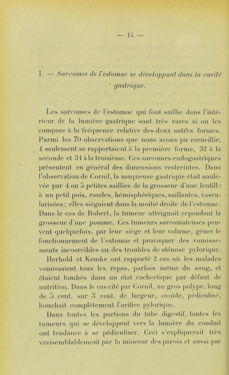 I- — Sarcomes de f estomac se déceloppanl dans la cardé ’ (jaslrifpie. Les sarcomes d(‘ l'eslomae (]ui l'oiil saillie dans l’iiiLé- rieiir de la lumièi’e ^asli’icjiu' sonl li-ès rares si ou les compare à la rré(juence relalive d(‘s dioix aiiliâ*s rornu's. Parmi les 70 observations (pie nous avons pu l’oimeillir, 1 seulement se rapportaient à la pr(‘mi(*re rorme, à la seconde et d l à la troisirmie, (^es sarcomes nulogaslri(pies présentent en général des dimensions i-eslreintc's. Dans l’observation de Cornil, la inmpieiise gaslriipie était sonlc- vée par 4 ou 5 petites saillies de la grosseur d’une bmtille à un petit pois, rondes, hémispbéri(|ues, saillantes, vascu- lai'isées; elles siégaient dans la moitié droite der(‘slomac. Dans le cas de Robert, la tumeur atteignait cependant la grosseui’ d’une pomme. Ces tumeurs sarcomabnises jieu- vent ([ueirjuel'ois, par b'ur si('*ge et leur volume, gêner le ronctionnement de l’estomac et provorpier d(‘s vomisse- ments incoercibles ou des tj’oubles de sténosi' pylori(|ue, Ilerhold et Kemke ont rapporté '2 cas on les malades vomissaient tous les re[>as, parfois même dn sang, et étaient tombés dans un étal (‘a(diecli(pie par défanl de nutrition. Dans le cas cité |)ar (Airnil, un gros polype, long de ô cent, sur 4 cent, de larg(Mir, ovoïd(\ j»édiculisé, bouchait c.omplèlermmt l’orilic(‘ |)vlori(pie. Dans toutes les jiorlions dn lnb(‘ (ligeslif, loul(‘s les tumeurs (pii se développent vm’s la lumière dn conduit ont tendance à se pédicniiser. Ceci s’ex|)li(pierail très vi-aisemblablemeul par la minceur d(‘s jiarois et aussi par