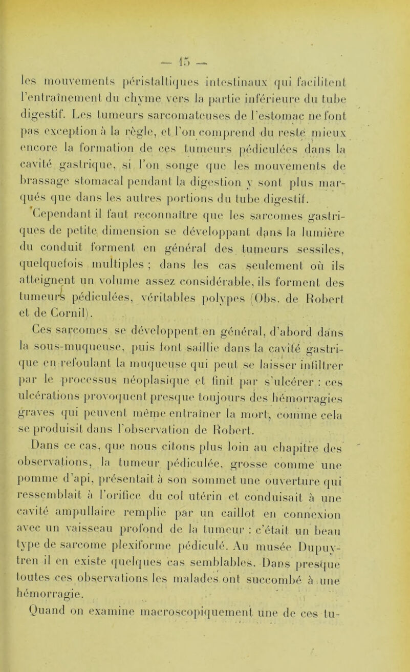 les inoiivemenls [)(''i‘i.slîdli(jiies inleslinaiix (jiii f;tc*ililonl l’fMili'aînenient (lu chyme vers la partie in(Vu‘ieure du tul)e (ligestlt. Les tumeurs sarcomateuses de l’estomac uel'out pas exception à la règle, et l’ou comj)i-eud du reste mieux ('ucore la lormaliou de ces tumeurs pédiculées dans la cavit( gaslri(pie, si l’ou songe (pie les mouvemeuts d(‘ brassage stomacal peudaut la dig('sli(ju v s(jut [dus mar- (|iiés (jue dans les autia's portions du tube digeslit. (cependant il tant recouuaitre (jue les sarcomes gastri- ques de petite dimeusiou se dévelo[)paut (buis la lumièn* du coudait lormeut eu général des tumeurs sessiles, (pielquetois miiltipb's ; dans les cas seulemeul où ils atteigimut un volume assez considérable, ils formeut des tiimeiu4 pédiculées, véritables })olypes fObs. de Robert et de Corui11. Ces sarcomes se dévelopjieut eu général, d’abord dans la sous-muqueuse, [uiis lotit saillie dans la cavité gastri- (jue eu reloulaut la muqueuse (pii peut se laisser itilillrer j>ar le j)roc('ssus uéo[)lasi(pte et tiuit [lar s’ulcérer : ces ulcératioiis jirowKjueul pr(\s(ju(‘ toujours (les bémorragitxs graves (jui peuvent lueiiie entraîner la mort, comme cela se produisit dans r(3bservati(ju de Robert. Dans ce cas, que nous citons plus loin au cluqiitre des observations, la timu'ur pédiculée, grosse comme une ])Oiuuie d’api, présentait;! sou sommet une ouverture (pii ressemblait ;'i l’oritice du col utérin et conduisait ;i une cavité ampullair(‘ remplit' par un caillot eu cotiuexiou avec un vaisseau [irofond de la tumeur : c’était un beau type de sarcome plexiroruie pédiculé. Au musée L)ii[)uy- treii il eu existe (piebpies cas semblabb's. Dans jiresque toutes ces oliservalious les malades ont succombé ;i uue hémorragie. Ouaud ou examine uiacroscojdtjuemeut une de ces tu-