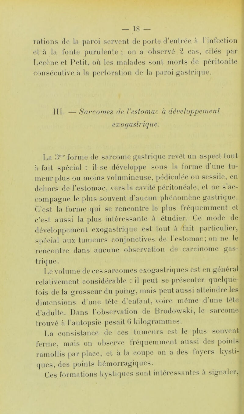 — 18 — l’nlions de la [)aroi S('rvent de poide d’enirée à riiilectioii et à la foule j)iii'iileide ; on a ohsc'rvé 2 cas, cités par Leccne et Pelil, on les malades sont morts de ])éritonile consécntiv(‘ à la perloralion de la paroi i^astritjne. 111. — S(ircoiuei< de Feslomae à développemenl exo(j(islri(pie. La d' forme de sarcome ^■astiM(jne revêt un asi>ect tout à fait spécial : il se dévelo]jpe s(Mis la forme d’nne In- menr [)lns on moins volnminense, pédicniée on sessile, en dehors de l’estomac, vers la cavité péritonéale, et ne s a(*- compagne le plus souvent d’aucun phénomène gastrique. C’est la forme qui se rencontre le plus fréquemment et téesl aussi la plus intéressante à étudier. Ce mode de développement exogaslrejne est tout a lait jiarliculiei, s|)écial aux tnmeui\s conjonctives de reslomac; on m* le rtmconlre dans aucune observation de carcinome gas- lriqu(‘. Le volume de ces sai’comes exogaslricjues (>sl (M1 général relalivement considérable : il peut se présenter (piehpie- iois de la grosseur du poing, mais peut aussi atteindre les dimensions d’une tète d’enfant, voire meme d'une tète d’adulte. Dans l’observation de Drodowski, le sarcome trouvé à l’autopsie pesait (> kilogrammes. La consistance de ces Inmenrs est le plus souvent ferme, mais on observe fré(piemment aussi des points ramollis jiar place, et à la coupe on a des foyers kvsti- (jnes, des [loinls bémorragi([ues. Ces formations kysti(pies sont intéressantes à signaler,