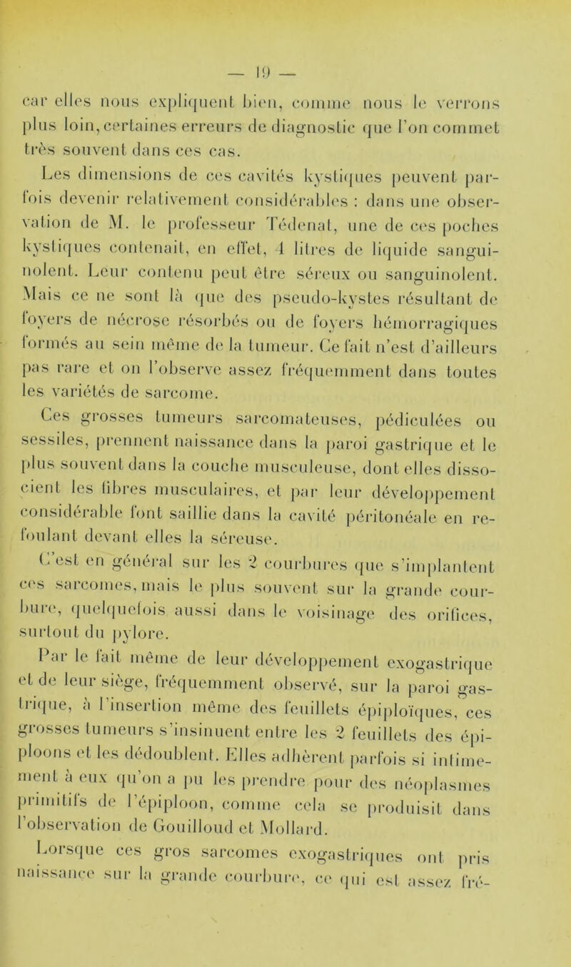 I!) — car elles nous ex[)liqnent l)i('ii, comme nous !(* verrons })lns loin, cerlaines erreurs de (lia<>noslic que l’on commet très souvent dans ces cas. Les dimensions de ces cavités kysti({ues peuvent j)ar- lois devenir relativement considérahh's : dans une ohsei- vation de M. le prolessenr d’édenat, une de ces [)Oclies kystiques contenait, en clïet, 1 litres de li(juide sangui- nolent, Leur contenu peut être séi'enx on sanguinolent. Mais ce ne sont là (jiie des pseudo-kystes résultant de loyers de néci'ose l'ésorbés on tle foyers liémorragi(pies formés an sein même de la tnmenr. Celait n’est d’ailleurs pas rai'e et on l’observe assez IVéqnemment dans tonies les variétés de sarcome. Ces grosses tumeurs sarcomateuses, pédicnlées on sessiles, [)rennent naissance dans la paroi gastrique et le plus souvent dans la couche mnscnlense, dont elles disso- cient les libres musculaires, et pai‘ leur dévelojipement considérable font saillie dans la cavité péritonéale en re- lonlant devant elles la séreuse. (.est en généi'al sur les *2 courbures (pie s’imjilanlent c('s sarcomes, mais le plus souvent sur la grande conr- bnr(‘, (piekpielois aussi dans le voi.sinage des orilices, surtout du ])vlore. Car le lait même de leur développement exogastriqne et de lenrsi(àge, fréquemment observé, sur la paroi gas- Irnpie, à rmserlion même des feuillets éiiiplonpies, ces grosses tumeurs s’insinuent entre les 2 feuillets des épi- ploons et les dédoublent. Llles adhèrent parfois si inliim^- ment a (uix (jn on a jm hvs prendre pour des néoplasmes primilils de l’é[)iploon, comme cela se produisit dans l’observation de Gonillond et Mollard. Lorsque ces gros sarcomes exogaslnàpies ont pris naissance sur la grande conrbniv. ce (pii est assez fiv-