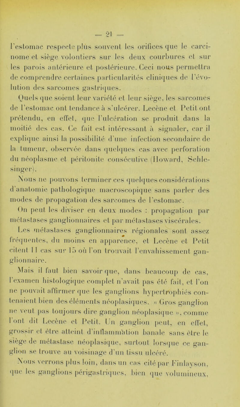 l’eslonuic ivspectli' |)lus souvent les oi*i(ices ({iie le carci- nome et siège volontiers sur les deux conrhnres (‘t sur les parois antérieure et postérieure, (ieci nous permettra (le compi’eiRlre c(M‘taines [)arti<*nlarités cliniques d(‘ révo- lution des sarcomes gasti-i(pies. (Jnels ([lie soient leur vaidété et leur siège, les sarcomes de l’estomac ont tendance à s’nlcéi'er. Lecène et Petit ont jnvtendn, en elïel, (pie Fnlcération se pi'odnit dans la moitié des cas. P.e lait est intéressant à siijnaler, car il ('Xpliijne ainsi la i>ossil)ilité d’ime iidection secondaire de la tumeur, (d)servé(' dans (pudipies cas avec |)eid‘oralion du néoplasme et péiatonite consécniive (Howard, Sclile- singer I. Nous ne pouvons teianiner ces (jneli{nes considérations d’anatomie [)atliologi([n(‘ macrosco[)i(pie sans parler des modes de propagation des sarcomes de l’estomac. On peut les diviser en deux modes : propagation par métastases ganglionnaires et [>ai- métastases viscérales. [.es métastases ganglionnaires régionales sont assez rréfjmmtes, du moins en apparence, et Lecène et Petit citent 11 cas su!‘ l.ioii l’on trouvait renvahissement mm- O glionnaire. Mais il tant hien savoir (pug dans heancoiij) de cas, ri'xamen histologiijnc c(>mplet n’avait pas été lait, et l’on ne jionvait altirmer (pie les ganglions hvperli’ojihiés con- tenaient hien des éléments néoj)lasi<|iies. <( Gros ganglion iH' \('nt pa.s t(jnp)nrs dire ganglion néoplasiipie »,('omm(^ I ont dit I^ecèiH' et Petit, t n ganglion pi'iit, en elïel, grossir et être atteint d’iiinammation lianale sans être le siège de métastase néoplasiipie, snrtonl lorsijne ce gan- glion se trouve an voisinagi' d’nn tissu ulcéré. Nous verrons j)lns loin, dans un cas ciléjiar Finlavson, • pie les ganglions [lérigastriipies, hiim (pie volnminenx.