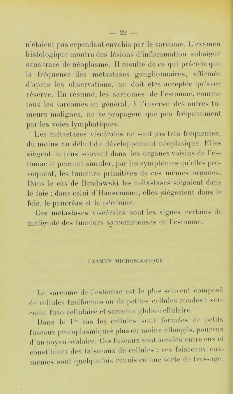 irélaienl pas cepondanl eiivaliis par le sarcome. L’examen histologique monlra des lésions (rinllammalion subaigm' sans trace de néoplasme. Il résulte de ce (jui |)i‘écède que la rré(|ueiice des métastases gauglioiin.aires, aftirmée d’après les ol)S(‘rvations, ne doit être acceptée qu’avec réserve, hin résumé, h's sarcomes de l’estomac, comme tous les sarcomes en généi’al, à l’inverse des autres tu- meurs malignes, ne se ))ropagent (pie peu iVcMjuemnuMd par les voies lympliati(jU('S. Les métastases viscérales ne sont pas très iVé(pientes, du moins au délmt du développement néoplasicpu'. Llles siègent le plus souvent dans les organes voisins de l’es- tomac et peuvent simuleiq par les sympt(um's (ju’elles pro- vo({ueut, les tumeurs primitives de ces méuH's organes. Dans le cas de Brodowski, les métastases siégaient dans le foie ; dans celui d’IIausemaiin, elles ^siégeaient dans le t'oie, le pancréas et le péritoine. Ces métastases viscérales soid les signes (*ertains d(‘ malignité des tumeurs sarcomateuses de l’estomac. O % EXA M E X M1G KO s C.O PI (J U E I.e sarcome de l’estomac ('st le plus souvent conqiosé d(‘ cellules rusirormes ou de (udih's cellules rondes : sar- come fuso-cellulair(‘ et sarcome gloho-ccdlulaire. Dans le L’' cas les celluh's sont rormées de petits fuseaux i)i-otoplasmi(pies plus ou moins allongés, |)ourvus d’un noyau ovalaire. Ca'S luseaux sont accoh^s cudre (Uix et coustiluenl des faisceaux de cellules ; ces laisceaiix (mix- mêmes sont (luehpiefois réunis en une sorte (h‘ tressage.