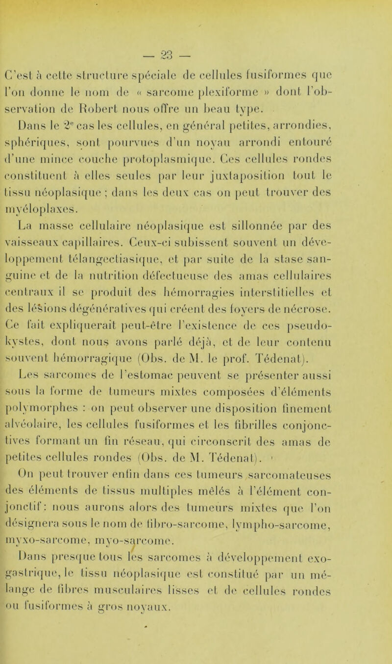 C'esl à celte slniehire spéciale de cellules liisiforines que l’on (l(jiine le nom de << sarcome plexilorme » dont l’ob- servation de Hobei't nous offre un beau type. Dans le 2‘’cas les cellules, en général petites, arrondies, sphériques, sont pourvues d’un noyau arrondi entouré d’une mince couche [)rotoplasmique. Ces cellnles rondes constituent à elles seules [>ar leur juxtaposition tout le tissu néoplasi([ue ; dans bîs deux cas on peut trouver des myéloplaxes. La masse cellulaire néo[)lasique est sillonnée par des vaisseaux capillaires. Ceu.x-ci subissent souvent un déve- loppement télangecliasi({ue, et par suite de la stase san- guine et de la nutrition défecluense des amas cellulaii'cs centraux il se [)i’oduil des hémorragies interslilielh's et des lésions dégénératives qui créent des loyers de nécrose. Ce fait expli(|uerait peut-être l’existence de ces pseudo- kystes, dont nous avons parlé déjà, et de leur contenu .souvent hémorragi(pie (Obs. de M. le prof. Tédenalj. Les sarcomes de l’estomac peuvent se présenter aussi sons la forme de tumeurs mixtes composées d’éléments polymorphes : on peut observer une disposition finement alvéolaire, les cellules fusiformes et les fibiâlles conjonc- tives formant un tin réseau, (jui (n'rconscrit des amas de petites cellules i-ondes (Obs. de M. d’édenal). ■ On peut trouvei’ enlin dans ces tumeurs sarcomateuses des éléments de tissus multiples mêlés à l’élément con- jonctil : nous aurons alors des tnmenrs mixtes que l’on désignera sous le nom de libro-sarcome, lym[)ho-sarcome. myxo-sai'come, myo-sarcome. Dans presfjiie tous les sarcomes à développmnenl exo- gaslri(pie, le tissu néoplasi((iie ('sl constitué j)ar un mé- lange de libres musculaires lisses (d d(' cellules rondes ou lusilormes à i^i’os novaux. ^ t-