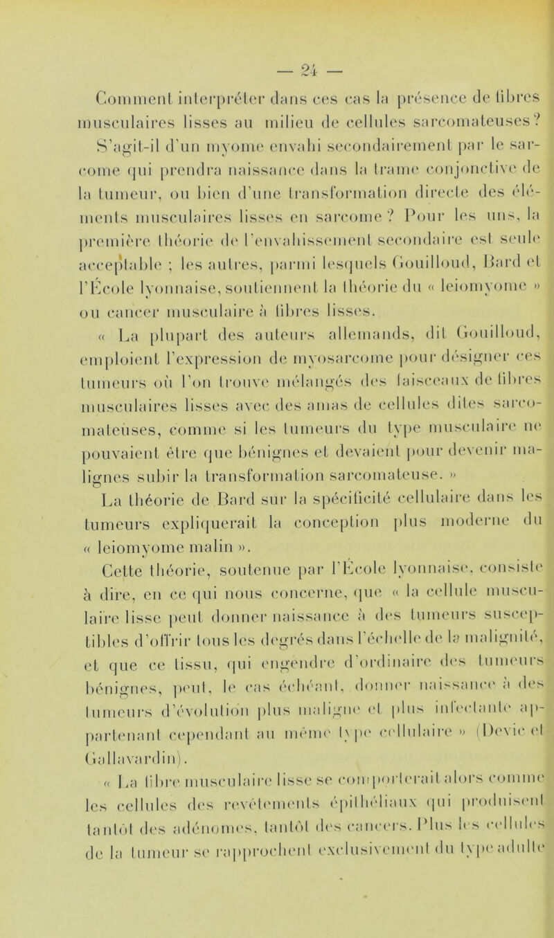 ! — 24 — Comment iiüerpréler dmis ces cas la présence de lil)res innscnlaires lisses an milieu de cellnles sarcomatenses? S’agit- il d’nn nivome envahi secondaii'emenl par le sar- come (pii prendra naissance dans la Iranu' conjonclive de la tnmenr, on bien d’nne Iranslormation directe des élé- menls innscnlaires lissc's en sarcajine ? Pour l(‘s uns, la ])remi('“re lliéori(‘ d(‘ l’em aliissmnent secondaire est smih' acceplahle ; les anlres, parmi lesijmds Conillond, Pard (d rh]cole lyonnaise, soutiennent la lliéorie du « leiomvome » on cancer musimlaire à lilires lissi's. « La plupart des auteurs allemands, dil (hinilloiid, em[)loient l’expression d(^ mvosarcome pour désigner ces Inmenrs oh l’on Iroiivi' mélangés (U's laisceanx de libres innscnlaires lisses avec, des amas de cellnles dih's sarco- mateuses, comme si les Inimnirs du Ivpe mnscnlain' lU' pouvaient être rpie bénignes et d(‘vaienl pour devenir ma- licfiies subir la transformation sarcomateuse. » La théorie de Dard sur la spécilicité cellulaire dans les tumeurs explicpierait la conception plus moderne dn « leiomyome malin ». Cette théorie, soutenue par l’Lcole lyonnaise, consiste à dire, en ce cpii nous concerne, (pie « la c(dlule mnscn- laii'e lisse peut donner naissance à des tumeurs suscc'p- tibles d’offrir Ions les degrés dans l’éidndh' de la malignib', et que ce tissu, (pii engendre d’ordinaire d(‘s Inmenrs iK^nignes, jM'ul, h^ (*as (bdu'anl, doniK'r naissanc(' a d('s Inmenrs d’évolution pins inaligm' (h pins inb'claiih' ap- jiarbmanl cependanl an même l\p(' c(dlnlaire » (l)evic (>1 ( lallavardin). « La libr(‘ musculaire lisse se coinpoi’b'i-ail alors comme le.s cellnles (h's r(‘V('l('nu‘nls ('pilIndianx (jiii prodiiisiml tanl(')l (h's adénomes. lanl(M (h's canc('rs. Pins les (-(dlnh's de la Inmeur se rap[)ro(dienl exidusiveimml dn type adulte
