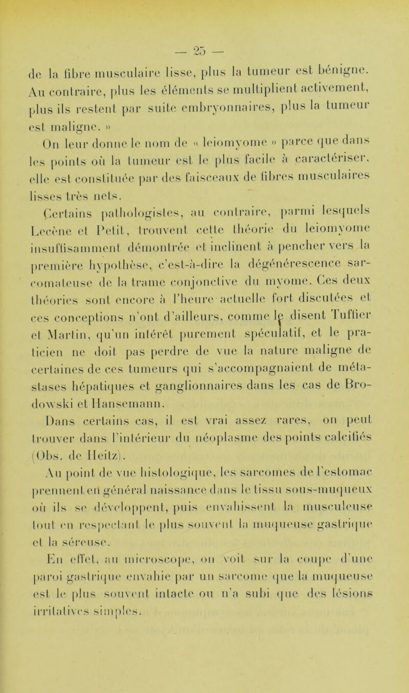 (1(; la libre musculaii'e lisse, plus la luiiieur est bénigne. An eontran*e, pins les éléinenls se ninllipbenl aclivenient, pins ils restent par suite embryonnaii’es, plus la tnineiir esl maligne. » On leur donne le nom de « bnomyome •> parce (jne dans l(‘s [)oints oii la Inmeni* ('st b' |)lns facib' à caractériser, elle est cajiistitnée j)ar des raisceanx de libi*(*s musculaires lisses très nets. r,ertains pathologistes, an conlraii‘(\ panni les(pi(ds Lecène (d Petit, trouvent celle Ibéonh' du leiomxa^me insnllisamment démonti'ée (d iiudinent a |)enclier vers la première hypothèse, c’est-à-dii’e la degenerescence sar- comalense de la trame conjonctive du myome. Ces deux théories sont encore à riienre actuelle fort discutées et ces conceptions n’ont d’ailleurs, comme 1^ disent Initier et Martin, (|u’nn intérêt j)urement sj)écnlatit, et le pra- li(den ne doit pas perdre de vue la nature maligne de certaines de ces tumeurs qui s’accompagnaient de méta- stases liépati(pies et ganglionnaires dans les cas de Bro- dowski et Ilansemann. Dans certains cas, il est vrai assez rares, on [)ent trouver dans l’intérieur du néoplasme des points calciliés ( ( )bs. de Ileitzi. An point de vue histologi(]ne, h's sai’comes de l’estomac prennent en général naissance dans le tissu sons-mmpKMix on ils SC dév(doppent, j)uis (mvahisstMit la musculeuse tout (Ml iM'spcidanl h‘ plus sonv(Mit la miupiense gaslriipu' (d la sér(Mis('. fin (d'hd, an mi(M*oscope, on \oil sur la coiqu* d’une paroi gaslriipie envahie |>ar un sarcoim^ ipie la minjnense est h‘ plus sonviMit intacte on n’a subi (pie des lésions irritatives simph's.