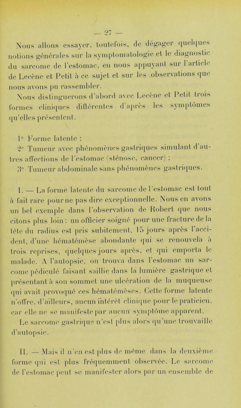 Nous allons essayer, loiilelbis, de déi>-ager (iiielqiies iiüLions générales sur la syinpLoniaLologie el le diagnoslie du sarcome de l’estomac, en nous a})|)uyanl sur 1 artich' de Lecène et Petit à ce sujet et sur les observations (iiie nous avons jui rassemblei’. Nous distinguerons d’abord avec Lerène el Petit liois formes cliniques dillérentes d après les synqilomes qu’elles présenlenl. P l’orme latenle ; '■2 rumeur avecî phénomènes gastrupies simulant d au- Ires affections de l’estomac* (sténose, cancer) ; IP 'rumeur abdominale sans phénomènes gastriques. 1. — La forme latente du sarcome de 1 estomac est tout à fait rare [lourne pas dire exceptionnelle. Nous en avons un bel exemple dans l’oliservation de Hobert cpie nous citons plus h^in : un olTicier soigné pour nue Iracturede la télé du radius est [iris subitement, lu jours après 1 acci- dent, d’une hématémèse abondante (jui se renouvela a trois reprises, cpiel(|ues jours aj)i*ès, et qui emporia le malade. A l’autopsie, on ti’ouva dans l’estomac un sar- come pédiculé faisant saillie dans la lumière gastrique el ]u*ésentant à son sommet une ulcération de la muqueuse (pii avait provof|ué ces hémalém('ses. Celle l(jrme latenle n’offre, d'ailleurs, aucun i'nlérèt cliniipie jiour le praticien, car ('lie ne se manifeste par aucun symph'une apparent. Le sarconu' gastrique n’est [)lus aloi’s (pi’une trouvaille d’aulopsic. IL — Mais il n’('ii est [)lus de même dans la deuxième forme (pii ('st plus fréquemment observée. Le sarcome de l’estomac jieul se manifester alors par un ensc'inble de