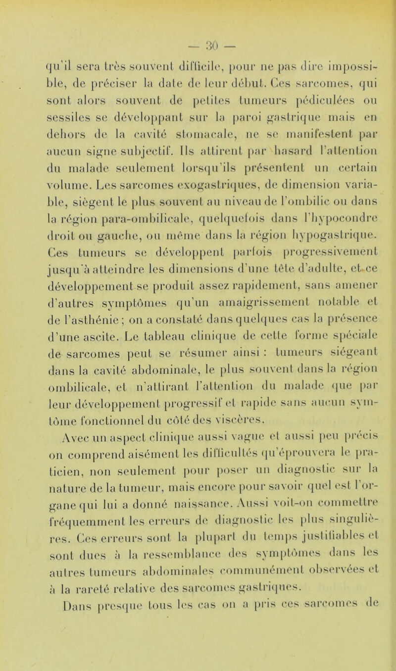 qu’il sera 1res soiiveiil diriieile, pour ne pas dire impossi- ble, de préciser la date de leur début. Ces sarcomes, (jui soûl alors souveul de petites tumeurs pédiculées ou sessiles se développant sur la j)aroi oaslricjue mais eu dehors de la cavité stomacale, ue se maiiilestent par aucun signe subjectit. lis attirent par hasard raltentioii du malade seulement lorscju’ils présentent un certain volume. Les sarcomes exogastri(|ues, de dimension varia- ble, siègent le plus souvent au niveau de rombilic ou dans la région para-ombilicale, quel([uelois dans l’iiypocondre droit ou gauche, ou même dans la région hypogastri(|ue. Ces tumeui’s se dévelo[)pent parfois progressivement jusqu'à atteindre les dimensions d’une tête d’adulte, ebce développement se produit assez rapidement, sans amenei d’autres symptômes qu’un amaigrissement notable et de l’asthénie; on a constaté dans quelques cas la présence d’une ascite. Le tableau clini({ue de cette l'orme si)éciale de sarcomes peut se résumer ainsi : tumeurs siégeant dans la cavité abdominale, le ))lus souvenl dans la région ombilicale, et n’attirant l’attention du malade (jue par leui* développement [)rogressil et rapide sans aucun sym- tome ronctionnel du côté des viscères. Avec un as[)ect clini(pie aussi vague et aussi [)cu précis on comj)rend aisément les dillicullés (pi ejirouvera le pra- ticien, non seulement pour [loser un diagnostic sur la nature de la tumeur, mais encijre p<.)ur savoir (juel est 1 or- gane qui lui a (hjnné naissance. Aussi voil-(^n commettre rréquemmcmt les erreurs de diaguoslic les plus singuliè- res. Ces erreui*s sont la plupart du li'inps jusldiables et sont dues à la ressemblance des symptômes dans les autres tumeurs abdominales communément observées et à la l’areté relative des sarcomes gastriipies. Dans pres(pie tous h's cas on a pris ces sarcomes de