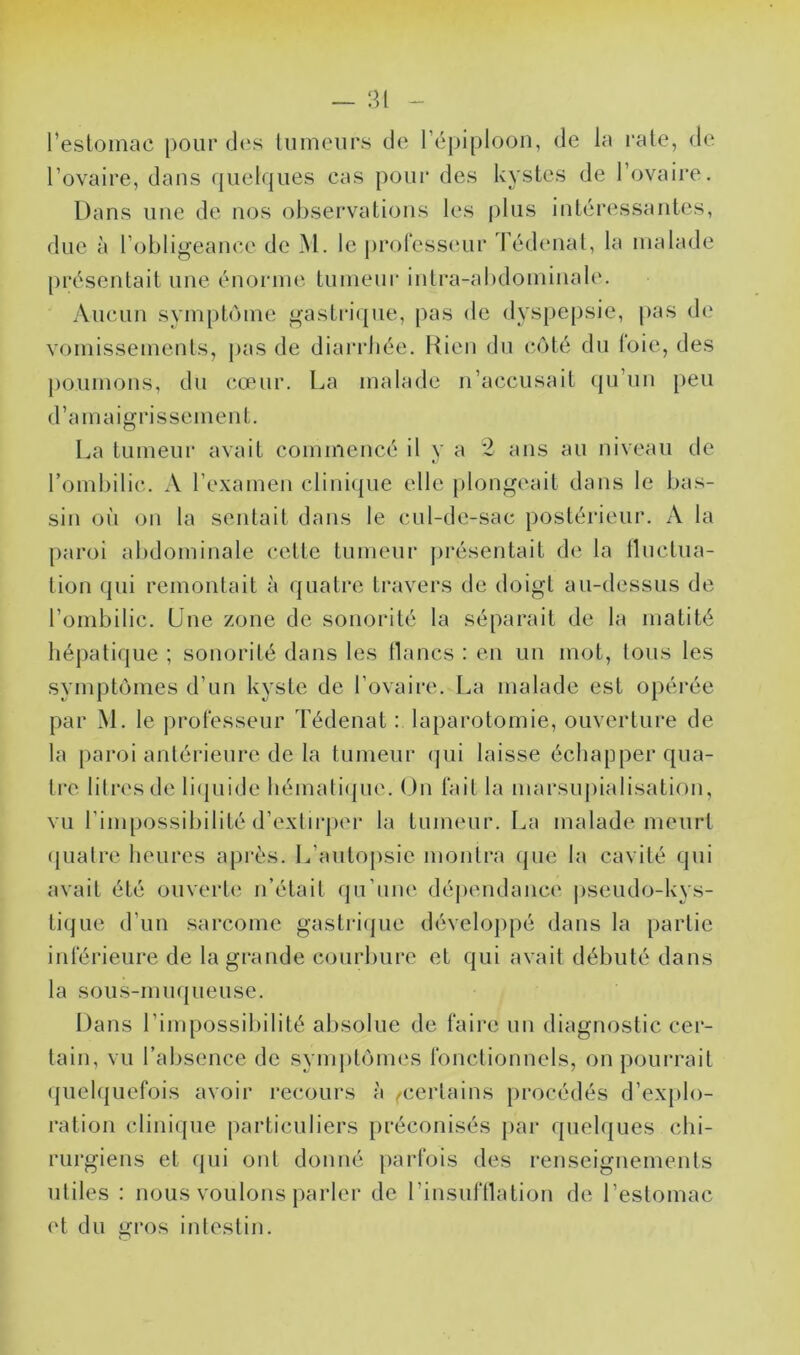 — ;m - l’estomac pour des tumeurs de l’épiploon, de la rate, de l’ovaire, dans (juelques cas pour des kystes de l’ovaire. Dans une de nos observations les |)lus intéressantes, due à l’obligeance de M. le professeur 'Fédenat, la malade [)résentait une énonne tumeur intra-abdominale. Aucun symptôme gasti'ique, pas de dyspepsie, |)as de vomissements, |>as de diarrhée. Rien du côté du (oie, des poumons, du cœur. La malade n’accusait (ju’un peu d’amaigrissement. I^a tumeur avait commencé il y a 2 ans au niveau de rombilic. A l’examen clini(|ue elle plongeait dans le bas- sin où on la sentait dans le cul-de-sac postérieur. A la paroi abdominale cette tumeur présentait de la tluctua- tion (jui remontait à quatre travers de doigt au-dessus de l’ombilic. Une zone de sonorité la séparait de la matité hépatique ; sonorité dans les lianes : en un mot, tous les symptômes d’un kyste de l’ovaire. La malade est opérée par M. le professeur Tédenat : laparotomie, ouverture de la paroi antérieure de la tumeur qui laisse échapper qua- tre. litres de li(juide hémati(pie. ()n fait la marsupialisation, vu l’impossibilité d’extirper la tumeur. La malade meurt ({iialre heures api’ès. L’autopsie montra (jue la cavité qui avait été ouverte n’était (ju’iine déjiendance pseudo-kys- tique d’un sarcome gastrifjue développé dans la partie inférieure de la grande courbure et qui avait débuté dans la sous-muqueuse. Dans l’impossibilité absolue de faire un diagnostic cer- tain, vu l’absence de symjitômes fonctionnels, on pourrait quel(|uefois avoir recours à /certains procédés d’explo- ration clinique particuliers préconisés par quelques chi- rurgiens et fjui ont donné parfois des renseignements utiles : nous voulons parler de l’insufllation de l’estomac et du gros intestin.