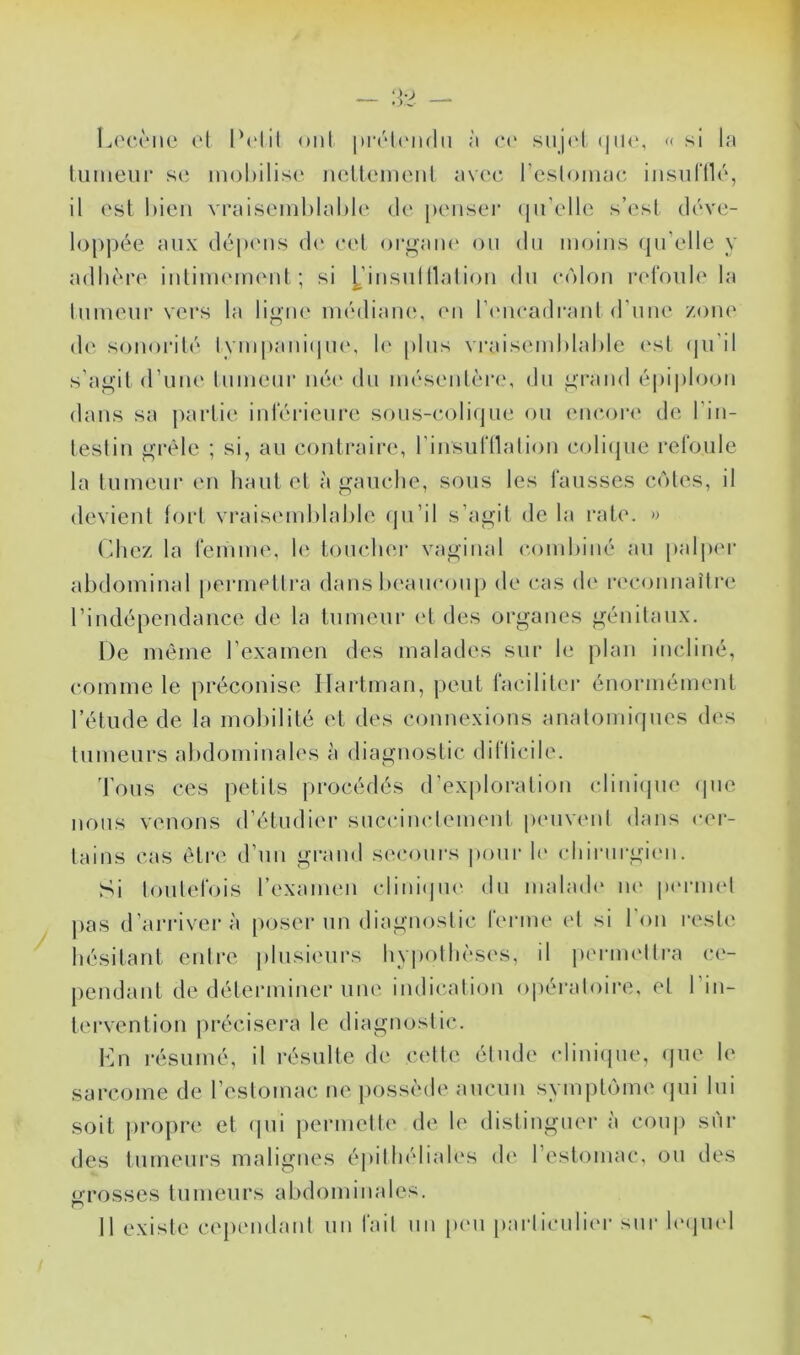 lj('C('ue el IN'lit ont itrrlcMidii à <•(> siijoi « si la luiueui' SC inol)ilis(‘ ncücmciil avec resloiiiac iiisiifllc, il est bien vraiseinhlable de j)cnsei‘ (ju’elle s’est déve- loppée aux dép(Mis d(‘ eet orgaiu' ou du moins qu’elle y adhère intiiiuMiumt ; si [,’insul liai ion du eolou refoule la tumeur vers la ligue médiaiu', eu l’iMieadraut d’une zone de sonorité lympaiu(|U(\ h' plus vraisemhlahle est (pi'il s’agit d’une tumeur né(‘ du mésentère, du grand épi|)looii dans sa partie iid'érieure sous-(a)li(jue ou (me(>r(' de l’iii- tesliu grêle ; si, au eontraii'e, riiisufllaliou eoli(jue refoule la tumeur eu haut et à gauche, sous les fausses cotes, il devient toid vrais(unl)lal)le qu’il s’agit de la rate. » (Ihcz la femme, le toucher vaginal comhiiié au palpc'r abdominal |)ermetlra dans l)eaucoup de cas d(' la'coimaîire riudépeudance de la tumeur (‘t des organes génitaux. De même l’examen des malades sur le plan incliné, comme le préconise Ilartman, peut faciliter éuorméunmt l’étude de la mobilité et des connexions anatomiques des tumeurs abdominales a diagnostic dillicile. 'bous ces petits procédés d’ex|)loration cliiii(pie (pie nous venons d’étudier succinctement p(uiveut dans c('r- taius cas être d’uii grand se<*onrs poni’ h' chirurgien. Si toutefois l’examen clini(|ue du uialad(‘ lU' |i(‘rmel pas d’arriver à poser un diaguoslic ferme et si l’on reste hésitant entre plusieurs hypothèses, il pernndtra c(‘- peudant de déterminer une indication opéiadoire, el l’in- tervention pi'écisera le diagnostic. Kn i-ésnmé, il résulte de celle étude (diuiijue, ipie le sarcome de l’estomac ne possède aucun symptenne (jui lui soit propre et (|ui permette de le distinguer à cou|) sui- des tnmenrs malignes épithéliales de restomac, on des arosses tumeurs abdominales. Il existe cepiMidanl un fait un pmi parliculim- sui- bajind