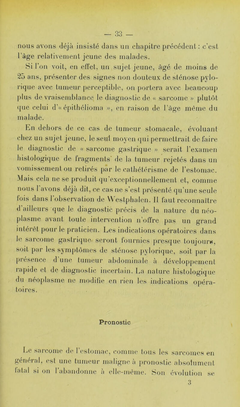 nous avons déjà insisté dans un chapitre précédent : c’est l’àge relativement jeune des malades. Si r on voit, en ellet, un sujet jeune, âgé de moins de 25 ans, présenter des signes non douteux de sténose pylo- lâque avec tumeur perceptihh', on poidcra avec heaucouj) j)lus de vraisemblance le diagnostic de « sarcome » plutôt (|ue celui d’« é[)ithélioma en raison de l’àge même du malade. Lu dehors de ce cas de tumeur stomacale, évoluant chez un sujet jeune, le seul moyen (pii permettrait de faire le diagnoslic de « sarcome gastrii^ue » serait rexamen histologique de fragments* de la tumeur rejetés dans un vomissement ou retirés [>ar le cathétérisme de l’estomac. Mais cela ne se produit (prexceptionnellement et, comme nous 1 avons déjà dit, ce cas ne s’est présenté (lu’une seule lois dans 1 observation de VVestphalen. Il faut reconnaître d’ailleurs que le diagnostic précis de la nature du néo- plasme avant toute intervention n’offre pas un grand intérêt pour le praticien. Les indications opératoires dans le sarcome gaslricpie serijiit lournies |)res(]ue toujijurs, soit par les syrnptcjines de sténose j)ylorique, soit par la piesence d uikî tumeur abdominale à développement rapide et de diagnostic incertain. La nature histologique du néoplasme ne modifie en rien les indications opéra- toires. Pronostic Le s<u corne di* 1 l'stomai*, (‘(jmme tous les sarcomes en genéial, (csl une tumeui’ mahgm'a pi’onostic alisolument latal si on l’abandonne à elle-même. Son évolution se 3