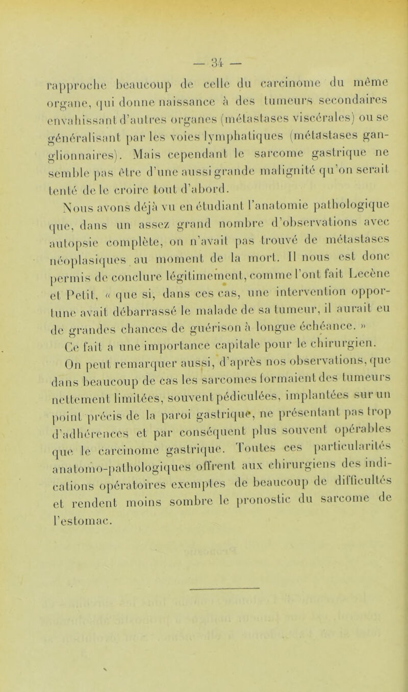 rapproche hcaucoiip de celle du carcinome du même orj^’ane, (pii donne naissance à des lumenrs secondaires envahissant d’anlres organes (métastases viscérales) ou se généralisant par les voies lymphali(pies (métastases gan- glionnaires). Mais cependant le sarcome gastrifpie ne semble jias être d’nne aussi grande malignité qn’on serait tenté ch'le croire tout d’aliord. Nous avons déjà vn en étudiant 1 anatomie pathologique (pie, dans un assez grand nombre d’observations avec antojisie complété, on n avait jias trouve (ie mettistases néoplasiipies au moment de la mort. 11 nous est donc permis de conclure légitimement, comme l’ont fait Lecène et Petit, « que si, dans ces cas, une intervention oppor- tum' avait débarrassé le malade de sa tumeur, il aurait eu de grandes chances de guérison à longue échéance. » Ce fait a une importance capitale pour le chirurgien. On peut remarquer aussi, d’après nos observations, (pie dans beaucoup de cas les sarcomes ti^rmaient des tumeuis nettement limitées, souvent pédiculées, implantées sur un point piTcis de la paroi gastrique, ne présentant pas trop d’adhérences et par conséquent jiliis souvent opérables que le carcinome gastri([ue. Tontes ces particularités anatomo-iiathologiiiues orfrent aux chirurgiens des indi- cations opératoires exemptes de beancoup de difticultés et rendent moins sombre le jironostic du sarcome de l’estomac.