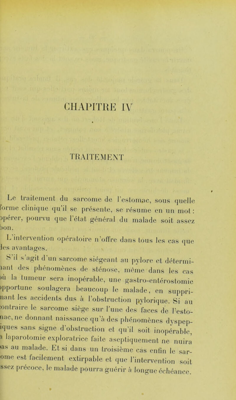 CHAPITRE IV TRAITEMENT Le ticuteinent du s<ii*coiîie de 1 esloniRc, sous (|uelle forme clini(|ue qu’il se présente, se résume en un mot: opérer, pourvu que l’état général du malade soit assez bon. L intei\ention opératoire n’ollre dans tous les cas (jue les avantages. S’il s’agit d’un sarcome siégeant au pylore et détermi- lant des phénomènes de sténose, même dans les cas ni la tumeur sera inopérable, une gastro-entérostomie )pportune soulagera beaucoup le malade, en suppri- nant les accidents dus à robstruction pylorique. Si au :ontraire le sarcome siège sur l’une des faces de l’esto- nac, ne donnant naissance qu'à des phénomènes dyspep- iques sans signe d’obstruction et qu’il soit inopérable, a laparotomie exploratrice faite aseptiquement ne nuira •as au malade. Et si dans un troisième cas enfin le sar- ome est facilement extirpable et <jue l’intervention soit ssez précoce, le malade pourra guérir à longue échéance.