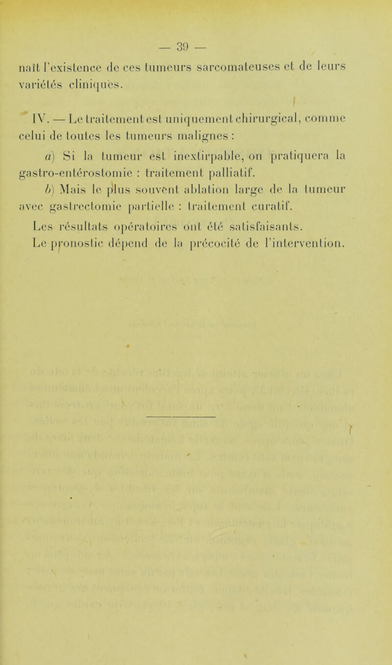 naîl l’cxislence de ces liiineiirs sarcoinaleiises et de leurs variétés clini(jués. I IV. — Le ti’aiteineid est uniquement cliirurgical, comme celui de toutes les tumeurs malignes : fl) 8i la tumeur est inexlirpahle, on pratiquera la gastro-entérostomie : traitement palliatif. h) Mais le {dus souvent ablation large de la tumeur avec gastrectomie pai’tielle : traitement curatif. Les résultats opératoires oïd. été satisfaisants. L.e pronostic dépend de la pi’écocité de l’intervention. ?