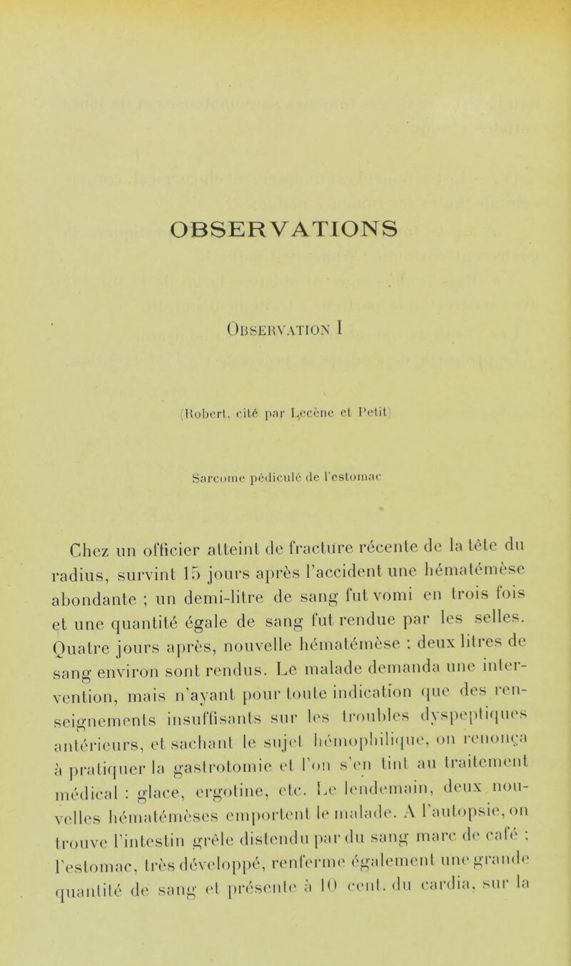 OBSERVATIONS OUSiillVATlON 1 (Hubert, eilé par L,ecènc et l’elit Sarcuiiie pédiiiulé de reslomac Chez un officier aUeinl de fnicliire rccenle de la tète du radius, survint 15 jours après l’accident une liématéinèse abondante ; un demi-litre de sang- fut vomi en trois fois et une quantité égale de sang fut rendue par les selles. Quatre jours après, nouvelle hématémèse ; deux lilies de sang environ sont rendus. Le malade demanda une intci- vention, mais n’ayant [)Our toute indication ipie des i en- seignements insufüsants sur les Iroubles (hspepliques antérieurs, et sacliaul le sujel liémoiiliiliipie, on renonça à prati([ucr la gasirotomie el l’on s’en linl au traitement médical : glace, ergotine, etc. Le lendemain, deux nou- velles liématémèses emportent le malade. .\ l’autopsie, on trouve l’intestin grêle distendu par du sang marc d(‘ cale . l’estomac, très développé, renferme également une grande quanlilé de sang et [irésente à I0 cent, du cardia, sur la