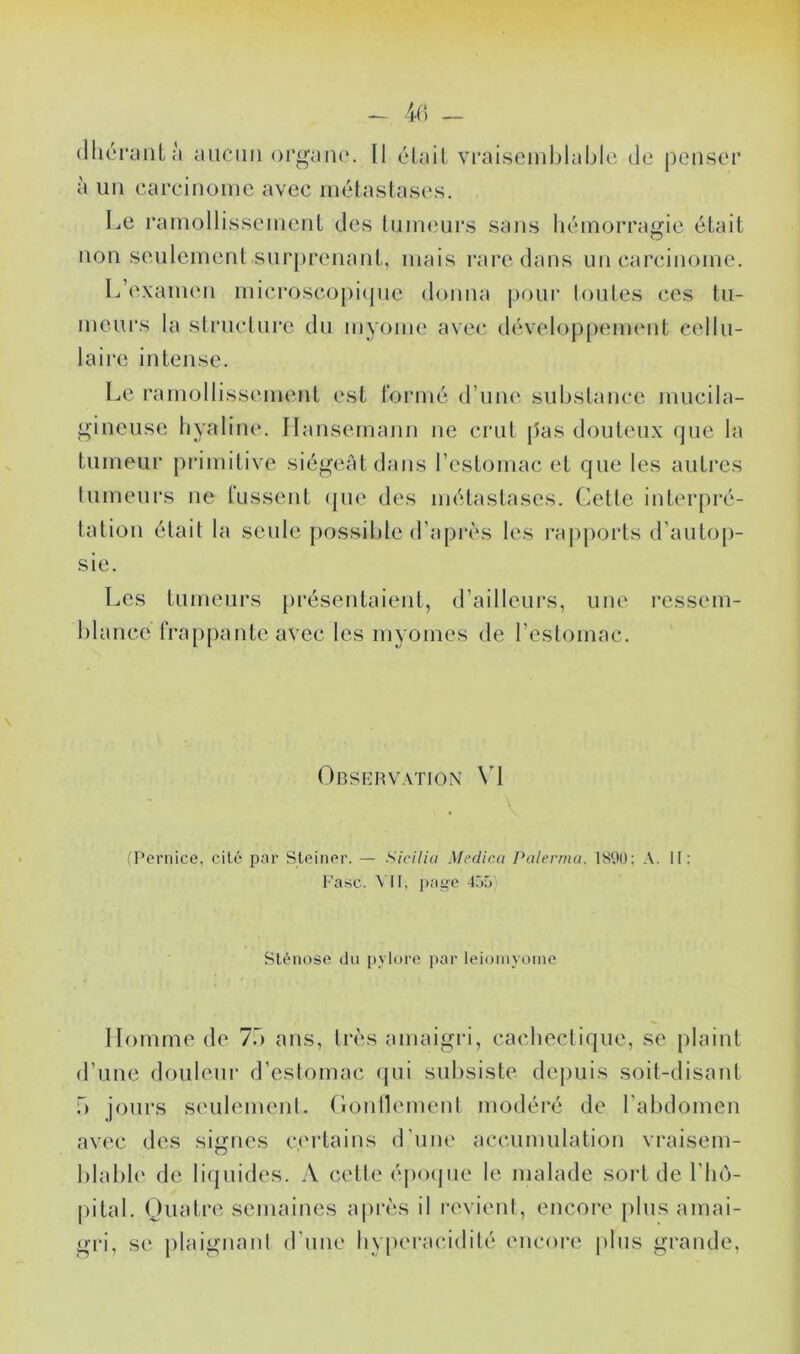 (lliérantà aucun oi*fj;au('. O Il élail vi'aisemblablc de penser à un carcinoinc avec métastases. Le ramollissement des lujueurs sans hémorragie était non seulement sur|)renant, mais rai*e dans un carcinome. L’examen microscopi(jue donna pour toutes ces tu- meurs la structure du myome avec développement cellu- laire intense. Le l’amollissement est t'ormé d’une substance mucila- gincuse hyaline. Ilansemami ne crut pas douteux que la tumeur primitive siégeât dans l’estomac et que les autres tumeurs ne lussent (jue des métastases. Cette interpré- tation était la seule possible d’après les rapports d’autop- sie. Les tumeurs présentaient, d’ailleurs, une ressem- blance frappante avec les myomes de l’estomac. Observation \d 'Peniice, cité par Sleinor. — SiciUu Medic.a Palerma. ISOÜ; A. II; r’asc. \ U, page -Ij;) Sténose du pylore par leioinyoïne Homme de 7b ans, très amaigri, cachectique, se plaint d’une douleui* d’estomac ({ui subsiste depuis soit-disant b jours seulement, (lonllement modéré de l’abdomen avec des signes certains d’une accumulation vraisem- blable de liquides. A cette é|BMjue le malade sort de l’ho- |)ital. Quatre semaines api’ès il revient, encore plus amai- gri, se plaignant d’uiie hyperacidité encore i)lus grande,