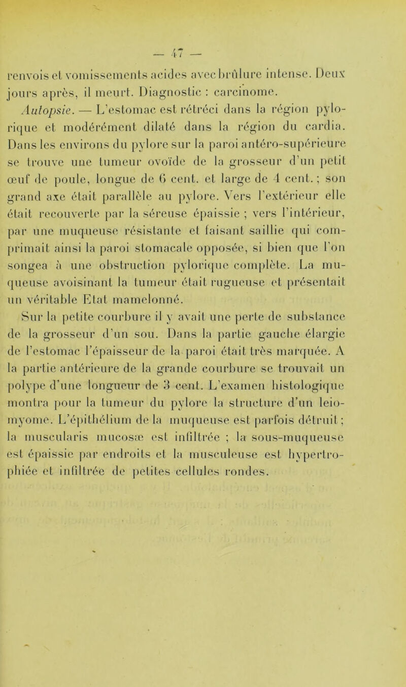 renvois cL voinisseinenls aciclcs avechi'Alure inlense. Dcnv jours après, il meurt. Diagnostic : carcinome. Aiilopsie. — L’estomac est rétréci dans la région pylo- rique et modérément dilaté dans la région du cardia. Dans les environs du pylore sur la paroi antéro-supérieure se trouve une tumeur ovoïde de ta grosseur d’un petit œuf de poule, longue de (l cent, et large de 1 cent. ; son grand axe était parallèle au pylore. \ ers l’extérieur elle était recouverte par la séreuse épaissie ; vers l’intérieur, par une muqueuse résistante et faisant saillie (jui coin- |)rimait ainsi la paroi stomacale opposée, si bien que l’on songea à une obstruction pyloricpie complète. La mu- queuse avoisinant la tumeur était rugueuse et présentait un véi’itable Etat mamelonné. Sur la petite courbure il y avait une j)erte de substance de la grosseur d’un sou. Dans la partie gauche élargie de l’estomac l’épaisseur de la paroi était très marquée. A la partie antérieure de la grande courbure se trouvait un j)oly])e d’une longueur de 3 cent. L’examen histologique montra pour la tumeur du pylore la structure d’un léio- myome. L’épithélium de la muqueuse est |)ai*lbis détruit ; la muscularis mucosæ est inliltrée ; la sous-muqueuse est épaissie |)ar endroits et la musculeuse est hypertro- phiée et inliltrée de ])etites cellules i-ondes.