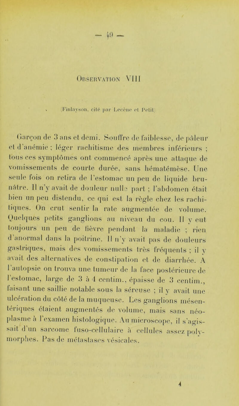 l’ilil.iyson. cilé p.'ir 1.('c<'‘ih‘ <>t t'olil (larcjon de d ans et demi. SouHVe de lailjlesse, d(‘ j)àleur el d’anémie ; léger rachitisme des memhi’es inférieurs ; tons ces symptômes ont commencé après une atta(|ue de vomissements de courte durée, sans liématémèse. Une seule lois on retira de l’estomac un peu de licpiide l)ru- nàti-e. 11 n’y avait de doiileui* nulle j)art ; rahdomen était bien un peu distendu, ce (jui est la l'ègle chez les rachi- tiques. On crut sentir la rate augmentée de volume. Ouelques petits ganglions au niveau du cou. II y eut lonjours un peu de lièvre j)endant la maladie ; rieu (1 anormal dans la [)oilrme. Il n’y avait pas de douleur.s gastriques, mais d(‘s vomissements très fréquents ; il y avait des alternatives de constipation et de diaiadiée. A l’autopsie on trouva une tumeur de la face postérieure de l’estomac, large de d à 1 centim., épaisse de d centim., laisant une saillie notable sous la séreuse ; il y avait une ulcération du côté de la muqueuse. Les ganglions mésen- tei'iipies étaient augmentés de volume, mais sans néo- plasme à l’examen hislologi(jue. Au microscope, il s’agis- sait d’un sarcome fuso-cellnlaire à cellules assez polv- morphes. Pas de métastasi's vésicah\s. 4