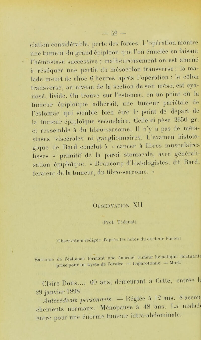 cialion (*(3nsi(lérat)l(', [)crl(' d(‘s lorcc^s. L operation monli'C une lunieurdu grand épiploon cpie l’on éiinclée en taisant riiéinostase successive ; inallienreiisemenl on est amené à résécpier une partie du inésocolon transverse ; la ma- lade meurt de choc (l heures après l’opération ; le côlon transvci-se, au niveau de la section de son méso, est cya- nosé, livide. On trouve sur l’estomac, en un point où la tumeur é[)ii)loï(pie adhérait, une tumeur pariétale de l’estomac (pii semhle bien èti'c le point de départ de la tumeur épi[)loï<pie secondaire. Celle-ci pèse 2(k)0 gr. et ressemble à du libro-sarcome. 11 n’y a pas de méta- stases viscérales ni ganglionnaires. L’examen histolo- gique de Bard conclut à « cancer à libres musculaires lisses » primitif de la pai’oi stomacale, avec générali- sation épiploï<liic. (( Beaucouj) d’histologisles, dit Bard, feraient de la tumeur, du libro-sarcome. » Observation XII (Prof. T'édoiial; nIbsprvaüoii rédigé*’ d'après les noies du docteur l u>lei) Sarcome de l’estomac formant une énorme tumeur hématique lluctuante prise pour un kyste de l'ovaire. - Laparotomie. - Mort. Claire Dons..., b») ans, demeurant à Cette, entrée h 2b janvier ISbS. AnlécédenU personneh. — Héglée à 12 ans. 8 accou chements normaux. Ménopause à 18 ans. La malmh entre pour une énorme tumeur iutra-abdominale.