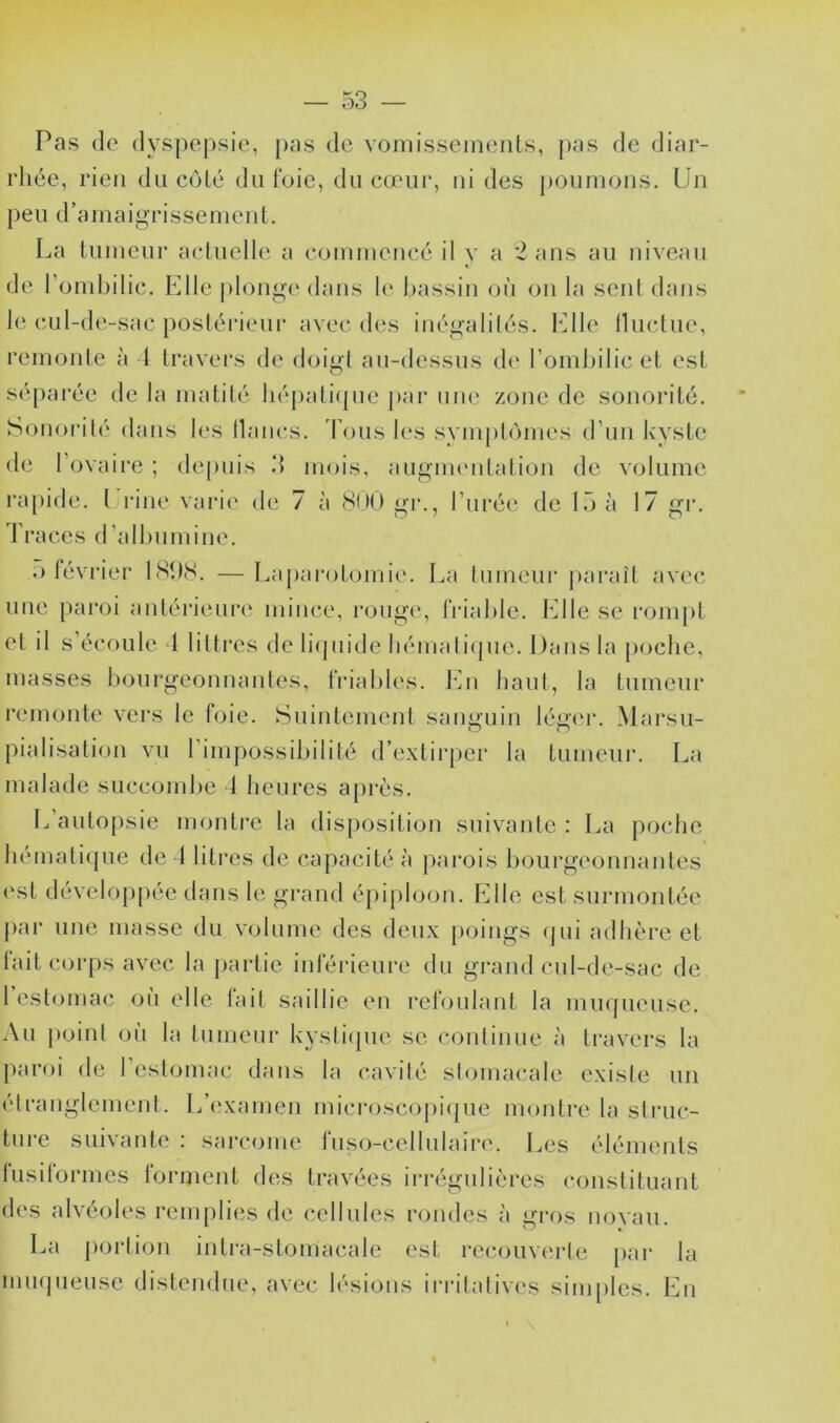 — o3 — Pas (lo dyspepsie, pas de vomissements, pas de diar- rhée, rien du côté du foie, du cœur, ni des poumons. Un peu d’amaigrissement. La tumeur acluelle a commencé il v a *2 ans au niveau de l’ombilic. Llle plong(‘ dans le Ijassin oii on la sent dans le cul-de-sac posléiàeur avec d(vs inégalités. Llle Iluctue, remonte à l travers de doigt au-dessus de l’ombilic et est sé[)arée de la matité liépalitpie j»ar une zone de sonorité. Sonoidlé dans les lianes, d ons les symptômes d’un kyste de l’ovaire ; depuis 3 mois, augim'ntaliou de volume l'apide. l rine vai‘i(^ de 7 à (SHO gr., l’urée de loà 17 gr. Traces d’albumine. .) février 18î)(S. —Laparotomie. La lumeui' j)araît avec unc paroi antérieure mince, rouge, friable. Llle se rompt et il s’écoule l littres de bdpiide bémali(pie. Dans la |)ocbe, masses bourgeonnantes, friables. Ln liant, la tumeur remonte vers le foie. Suintement sanguin légin*. Marsu- pialisation vu l’impossibilité d’e.xtirpei* la tumeur. La malade succombe 1 heures après. L’autopsie montre la disposition suivante : La poche hématique de 1 litres de capacité à parois bourgeonnantes (‘st développée dans le grand épiploon. TMle est surmontée par une masse du volume des deux poings (jui adhère et lait corps avec la partie inféideure du grand cul-de-sac de 1 estomac où elle tait saillie eu reloulant la muqueuse. Au point où la tumeur kystiipic se continue à travers la paroi de l’e.stomac dans la cavité stomacale existe un ('tranglement. L’i'xamen microscopiipie montre la struc- ture suivante : sarcome fuso-cellulaire. Les éléments lusilormes lorment des travées ii'régulières constituant des alvéoles remplies de cellules rondes à gros noyau. La portion intra-stomacale est recouverte [)ar la miHjueuse distendue, avec lésions irritatives simples. lAi