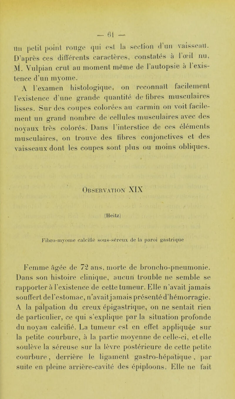 nii pelil point l’ougo (pii ost la so(;tion d un vaissisail. D’après ces dilTérents caractères, constatés à l’œil un, M. Vnlpian crut au moment même de l’autopsie à l’exis- tence d’un myoïne. A l’examen histologi(jU(‘, on rc'connaît lacilement l’existence d’une gi'ande (piantité de libres musculaires lisses. Sur des coupes colorées au carmin on voit lacile- ment un grand nombre de cellules musculaires avec des noyaux li'ès colorés. Dans l’interstice de ces éléments musculaires, on trouve des libres conjonctives et des vaisseaux dont les coupes sont plus ou moins obliques. Or.SERVATION XÏX (Heit/.) Fil)ro-myoiue calrilii! sous-s^'reux de la paroi gasln(pie Femme Agée de 7*2 ans, morte de broncho-pneumonie. Dans son histoire cliniqm*, aucun trouble ne semble se rapporter à l’existence de cette tumeur. p]lle n’avait jamais soulTert dereslomac, n’avaitjamais présentéd’hémorragie. .\ la palpation du creux épigastrique, on ne sentait rien de particulier, ce qui s’explique par la situation profonde du noyau calcifié. La tumeur est en effet appliquée sur la petite coui'bure, à la partie moyenne de celle-ci, etelle soulève la séreuse sur la lèvre postérieure de cette petite courbure, derrière le ligament gastro-héjiatiiiue, par suite en [ileine arrière-cavité des épiploons. Elle ne fait