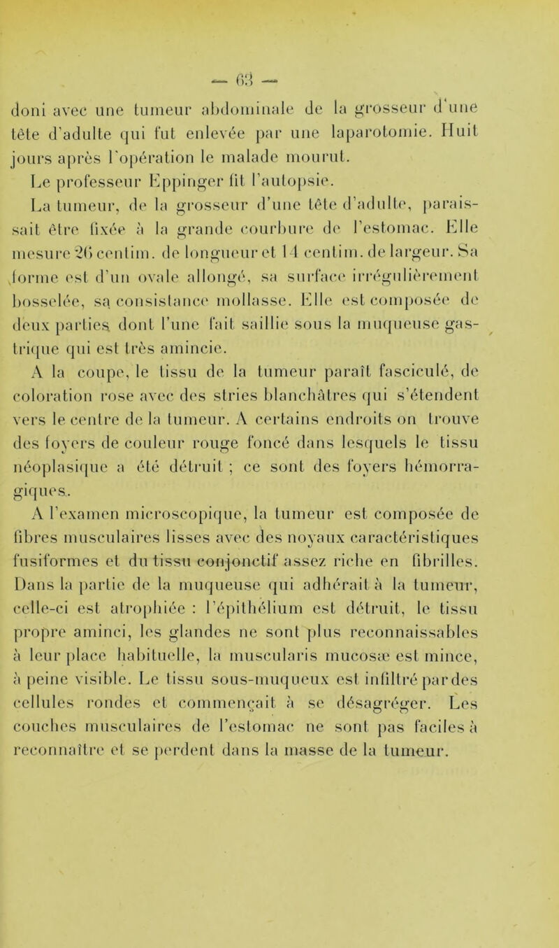 (Joni avec une tumeur ahdouiiuale de la grosseur d une tète d’adulte qui fut enlevée par une laparotomie. Huit joui's après ro|)ération le malade mourut. Le professeui’ Lppinger lit rautoj)sie. La tumeur, de la grosseur d’une tète d’adnlte, parais- sait être lixée à la grande courbure de l’estomac. Elle mesure *2() centim. de longueui’et 11 centim. de largeur. Sa lorme est d’un ovale allongé, sa surface^ irrégnlièrement bosselée, sa consislaïua' mollasse. Elle est composée de deux parties dont l’une fait saillie sous la muqueuse gas- tri(pie qui est très amincie. A la coupe, le tissu de la tumeur paraît fasciculé, de coloration i*ose avec des stries blanchâtres qui s’étendent vers le centre de la tumeur. A certains endroits on trouve des fovers de couleur rouge foncé dans lesquels le tissu néoplasi<pie a été détruit ; ce sont des foyers bémorra- giques. A l’examen microscopique, la tumeur est composée de libres musculaires lisses avec des noyaux caractéristiques fusiformes et du tissu conjonctif assez riche en fibrilles. Dans la partie de la muqueuse (pii adhérait à la tumeur, celle-ci est atro[)liiée : l’épithélium est détruit, le tissu propre aminci, les glandes ne sont plus reconnaissables à leur place habituelle, la muscularis rnucosæ est mince, à peine visible. Le tissu sous-muqueux est inliltré par des cellules rondes et commençait à se désaecrétrer. Les couches musculaires de l’estomac ne sont pas faciles à reconnaître et se pi'rdent dans la masse de la tumeur.