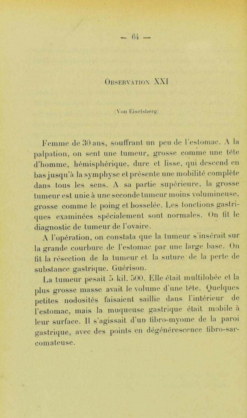 r,4 — Observation XXI \'()ii EisoUbcry Femme d(‘!{0;m.s, soiiriVaiit un peu de reslomac. A la palpation, on sent une tumeur, grosse comme une tète d’homme, liémispliéricjue, dure et lisse, (pii descend en lias jusqu’à la symphyse etprihsente une mohililé complète dans tous les sens. A sa partie suiHU-ieure, la grosse tumeur est unie à une seconde tumeur moins volumineuse, grosse comme le poing et bosselée. Les lonclions gastri- (jues examinées spécialement sont normah^s. ( )n lit le diagnostic de tumeur de l’ovaire. A l’opération, on constata que la lumeur s insérait sur la grande courbure de l’estomac par nue large base. On lit la résection de la lumeur et la suture de la peidv de substance gastrique. Guérison. l.a tumeur pesait b kil. bOO. File était multilobée et la plus grosse masse avait le volume d’une tète. Ouelqiies petites nodosités faisaient saillie dans l’intérieur de l’estomac, mais la muqueuse gastrique était mobile à leur surface. Il s’agissait d’un tibro-myome de la paroi gastrique, avec des points en dégénérescence libro-sar- comateuse.