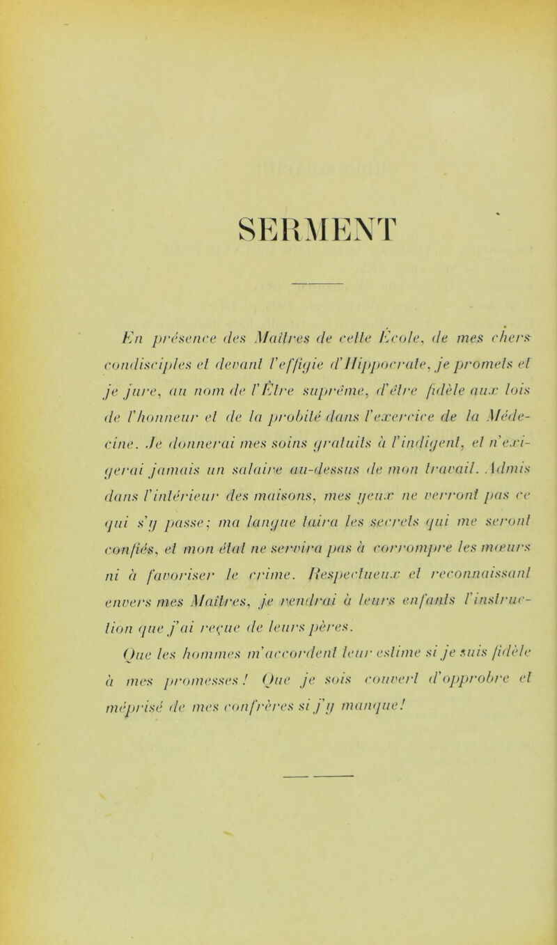 SERMENT Kn prcseiire des Mailres de celle Kcole, de mes chers^ condisciples el decanl l'eflujie d'IHpjtocrule^ je promels el je jure, (iii nom de VFAre suprême^ d\Hre [idèle aii.r lois de rhonneur el de la pi'obilé dans l'exendce de la Méde- cine. Je donnerai mes soins (iraluils à l'inditjenl, el n'e.ri- (jerai jamais an salaire au-dessus de mon Irarail. Admis dans rinlérieiir des maisons, mes i/eii.r ne veri'ont pas ce (jiii sij ]>asse; ma laïu/ue laira les sc(‘rels <pii me seronl confiés, el mon élal ne serrira pas à corrompre les tmenrs ni à faroriser le crime. Fesjiecliieu.r el reconnaissanl envers mes Mailres, je rend/nii à leurs enfanls l'insl/'iic- lion ([lie j'ai reçue de leurs j)ères. One les hommes ni accordenl leur eslime si je suis fidele à mes ]n-oniesses ! (Jue je sois couverl d'opprobre el méprisé de mes confrères si j ij maiKjue!