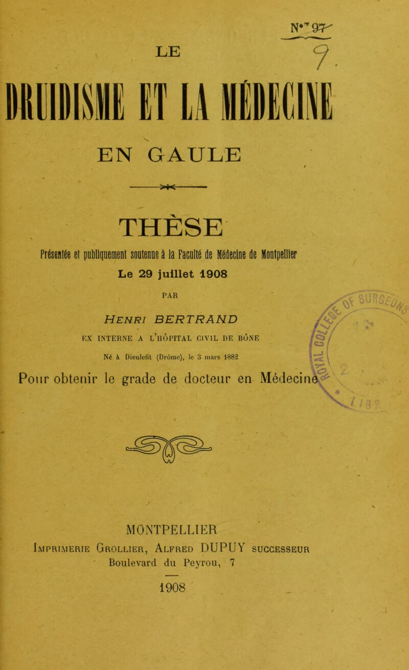 LE EN GAULE >t< THÈSE Présentée et publiquement soutenue à la Faculté de Médecine de Le 29 juillet 1908 PAR Henri BERTRAND F.X INTERNE A l’üÔPITAL CIVIL DE BÛNE Né à Dieulcfil (Drôme), le 3 mars 1882 Pour obtenir le grade de docteur en V Montpellier MONTPELLIER Imprimerie Grollier, Alfred DUPUY successeur Boulevard du Peyrou, 7 1908