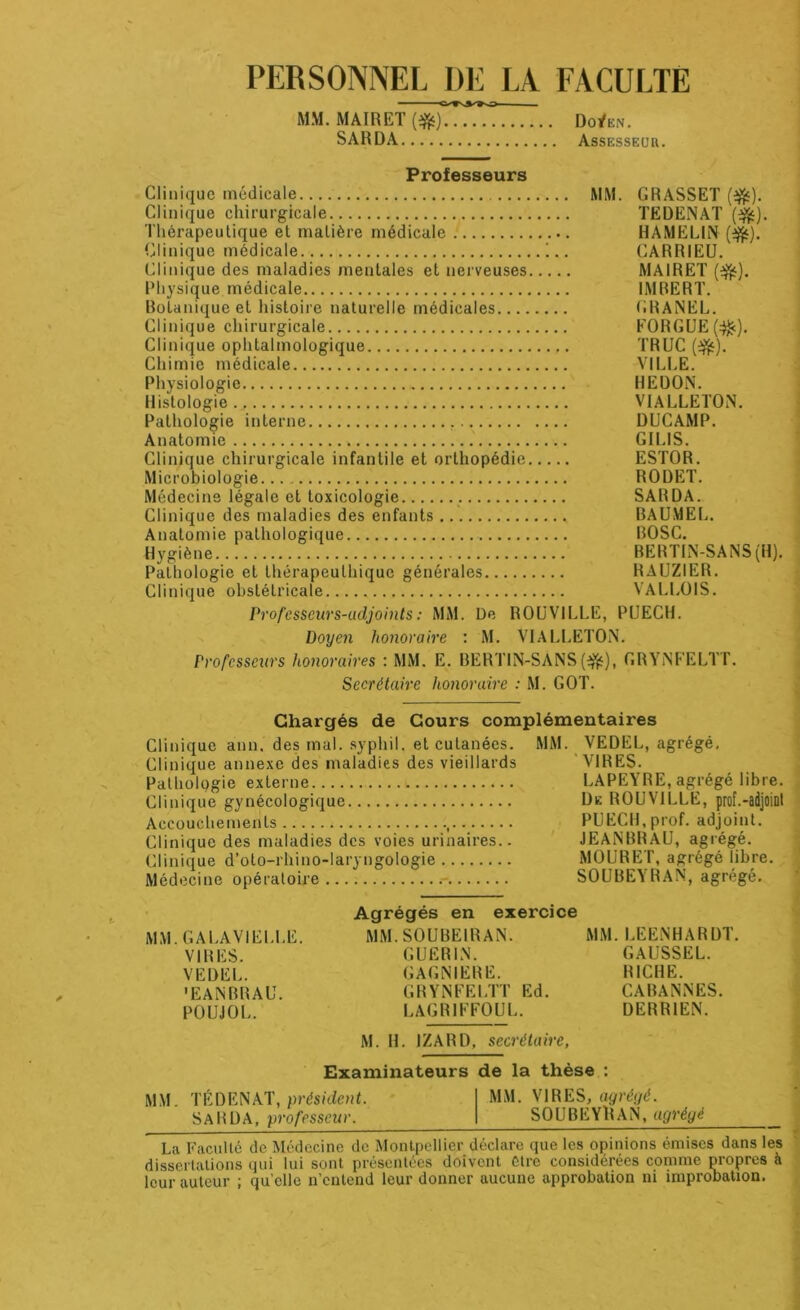 PERSONNEL I)E LA FACULTE MM. MAIRE! Do^en. SARDA Assesseur. Profossôurs Clinique médicale MM. GRASSET ($5). Clinique chirurgicale TEDENAT (3fc). Thérapeutique et matière médicale HAMELIN (%•). Clinique médicale !.. CARRIEU. Clinique des maladies mentales et nerveuses MAIRET (3fc). Physique médicale IMBERT. Botanique et histoire naturelle médicales GRANEL. Clinique chirurgicale FORGUE(^c). Clinique ophtalmologique TRUC (efc). Chimie médicale VILLE. Physiologie HEDON. Histologie VIALLETON. Pathologie interne , DUCAMP. Anatomie GILIS. Clinique chirurgicale infantile et orthopédie ESTOR. Microbiologie... RODET. Médecine légale et toxicologie SARDA. Clinique des maladies des enfants BAUMEL. Anatomie pathologique BOSC. Hygiène BERTIN-SANS(H). Pathologie et thérapeuthique générales RAUZIER. Clinique obstétricale VALLOIS. Professeurs-adjoints : MM. De ROUVILLE, PUECH. Doyen honoraire : M. VIALLETON. Professeurs honoraires : MM. E. BERTIN-SANS (#), GRYNFELTT. Secrétaire honoraire : M. GOT. Chargés de Cours complémentaires Clinique ann. des mal. syphil. et cutanées. MM. VEDEL, agrégé. Clinique annexe des maladies des vieillards VIRES. Pathologie externe LAPEYRE, agrégé libre. Clinique gynécologique De ROUVILLE, prof.-adjoint Accouchements , PUECH,prof, adjoint. Clinique des maladies des voies urinaires.. JEANBRAU, agrégé. Clinique d’oto-rhino-laryngologie MOURET, agrégé libre. Médecine opératoire SOUBEYRAN, agrégé. MM. GALAVIELLE. VIRES. VEDEL. 'EANBRAU. POU J O L. Agrégés en exercice MM. SOUBEIRAN. GUERIN. GAGNIERE. GRYNFELTT Ed. LAGRIFFOUL. MM. LEENHARDT. GAUSSEL. BICHE. CABANNES. DERR1EN. M. H. 1ZARD, secrétaire, Examinateurs de la thèse : MM. TÉDENAT, président. MM. VIRES, agrégé. SARDA, professeur. SOUBEYllAN, agrégé La Faculté de Médecine de Montpellier déclare que les opinions émises dans les dissertations qui lui sont présentées doivent être considérées comme propres à leur auteur ; qu elle n’entend leur donner aucune approbation ni improbation.