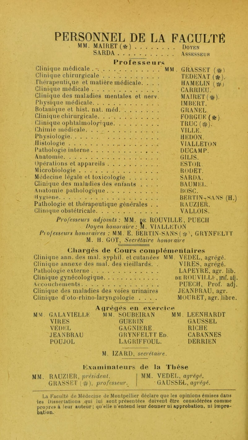 PERSONNEL DE LA FACULTE MM. MAlRET(i(5‘) Doyen SARDA Assesseur Professe ii l's Clinique chirurgicale . . TliDENAT Thérapeutique et matière médicale. . . . HAMELIN Clinique médicale CARRIEU. Clinique des maladies mentales et nerv. MAIRET(^). Physi(|ue médicale IMBERT. Botanique et hist. nat. méd GRANEL Clinique chirurgicale FORGÜE {^) (hinique ophtalmologique TRUC C.himie médicale VIIJ.E. Physiologie ‘ HEDON. Histologie VIALLETON Pathologie interne DUCAMP. Anatomie GILIS. Opérations et appareils ESTOR. Microbiologie RODET. Médecine légale et toxicologie SARDA. Clinique des maladies des entants .... BAUMEI.. ' Anatomie pathologique BOSC. Hy^fiene BEB'TIN-SANS (H.) Pathologie et thérapeutique générales . . RAÜZIER. Clinique obstétricale VALLOIS. Professeurs adjoints: MM. de ROUVILLE, PUECH Itoxjen honoraire VIALLE TON Pi ofesseurs honoraires : MM. E. BERTIN-SANS ( GRYNFTILI'T M. H. GOT, Secrétaire honoraire (Ihai'dés de Cours coinpléineiilaires Clinique ann. des mal. syphil. et cutanées MM. VEDEL, agrégé. Clinique annexe des mal. des vieillards. . VIRES, agrégé. Pathologie externe LAPEYRE, agr. lib. Clinique gynécologique de BOUVII.LI-, prof. adj. Ac.couchements PUE(-H, Prof. adj. Clinique des maladies des voies urinaires JEANBBAU, agr. Clinique d’oto-rhino-laryngologie .... MOUB ET, agr. libre. MM GALAVIËLI.K VIRES VEDEL JEANBRAU POÜJOL A(|ré(jés en exercice MM. SOUBEIRAN GUEBIN GAGNIERE GBYNFELTT En. LAGBIFFOUL. MM, LEENHARDT GAUSSEE RICHE CABANNES DERRIEN M. IZARD, secrétaire. Cxaiiiinaleiirs de la Thèse MM. RAÜZIER, président. I MM. VEDEL, agrégé. GRASSET (fft), professeur.^ | • GAUSSEE, La Faculté de Médecine de Montpellier déclare que les opinions émises dans les Dissertations qui lui sont présentées doivent être considérées comme Eropres à leur auteur: qu’elle n’entend leur donner ni approbation, ni impro- ation.