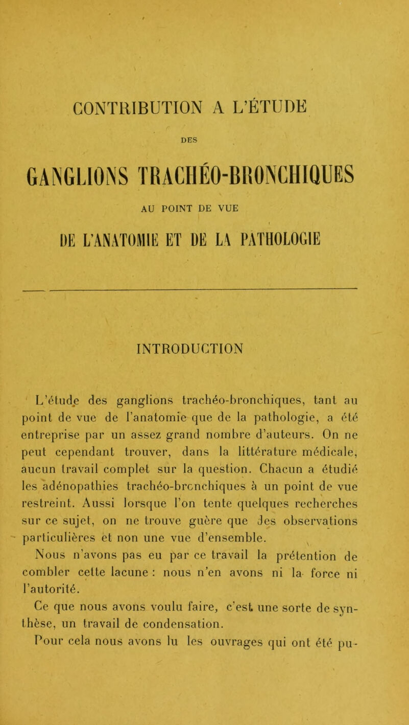 DES AU POINT DE VUE DE L’ANATOMIE ET ÜE LA PATHOLOGIE INTRODUCTION L’étud.e des ganglions trachéo-bronchiques, tant au point de vue de l’anatomie que de la pathologie, a été entreprise par un assez grand nombre d’auteurs. On ne peut cependant trouver, dans la littérature médicale, aucun travail complet sur la question. Chacun a étudié les adénopathies trachéo-bronchiques à un point de vue restreint. Aussi lorsque l’on tente quelques recherches sur ce sujet, on ne trouve guère que des observations particulières et non une vue d’ensemble. Nous n’avons pas eu par ce travail la prétention de combler cette lacune : nous n’en avons ni la force ni l’autorité. Ce que nous avons voulu faire, c’est une sorte de syn- thèse, un travail de condensation. Pour cela nous avons lu les ouvrages qui ont été pu-
