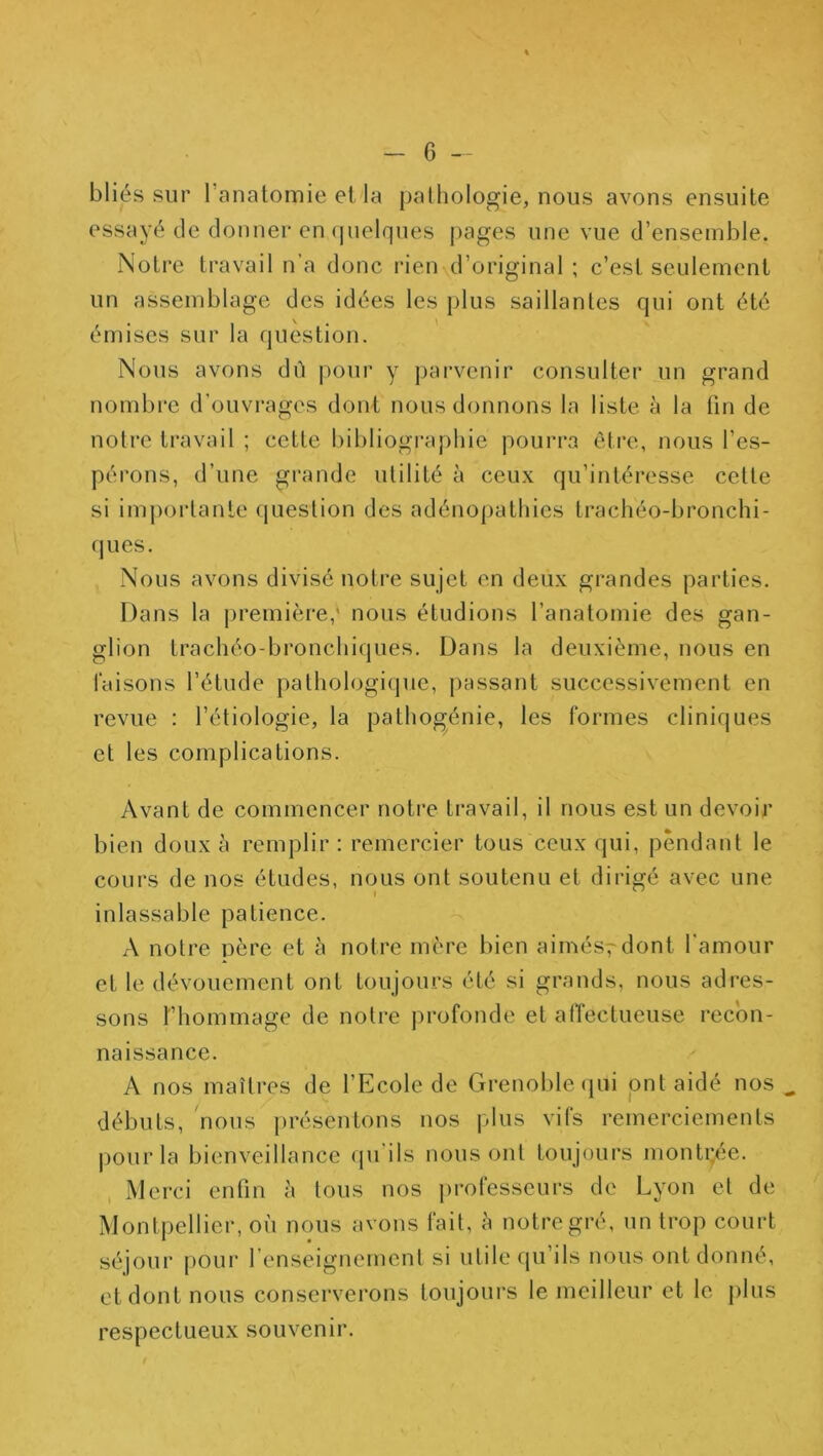 bliés sur l’anatomie et la pathologie, nous avons ensuite essayé de donner en (pielques pages une vue d’ensemble. Notre travail n’a donc rien d’original ; c’est seulement un assemblage des idées les plus saillantes qui ont été émises sur la question. Nous avons dû pour y parvenir consulter un grand nombre d’ouvrages dont nous donnons la liste à la lin de notre travail ; cette bibliogi’aphie pourra être, nous l’es- pérons, d’une grande utilité à ceux qu’intéresse cette si impoidanle question des adénopathies trachéo-bronchi- (|ues. Nous avons divisé notre sujet en deux grandes parties. Dans la première,' nous étudions l’anatomie des gan- glion trachéo-bronchiques. Dans la deuxième, nous en taisons l’étude pathologique, passant successivement en revue : l’étiologie, la pathogénie, les formes cliniques et les complications. Avant de commencer notre travail, il nous est un devoir bien doux à remplir : remercier tous ceux qui, pendant le cours de nos études, nous ont soutenu et dirigé avec une inlassable patience. A notre père et à notre mère bien aimés^dont l'amour et le dévouement ont toujours été si grands, nous adres- sons l’hommage de notre profonde et alTectueuse recon- naissance. A nos maîtres de l’Ecole de Grenoble (pii ont aidé nos débuts, nous présentons nos plus vifs remerciements jiourla bienveillance qu’ils nous ont toujours montijée. Merci enfin à tous nos professeurs de Lyon et de Montpellier, où nous avons fait, à notre gré, un trop court séjour pour renseignement si utile qu’ils nous ont donné, et dont nous conserverons toujours le meilleur et le plus respectueux souvenir.