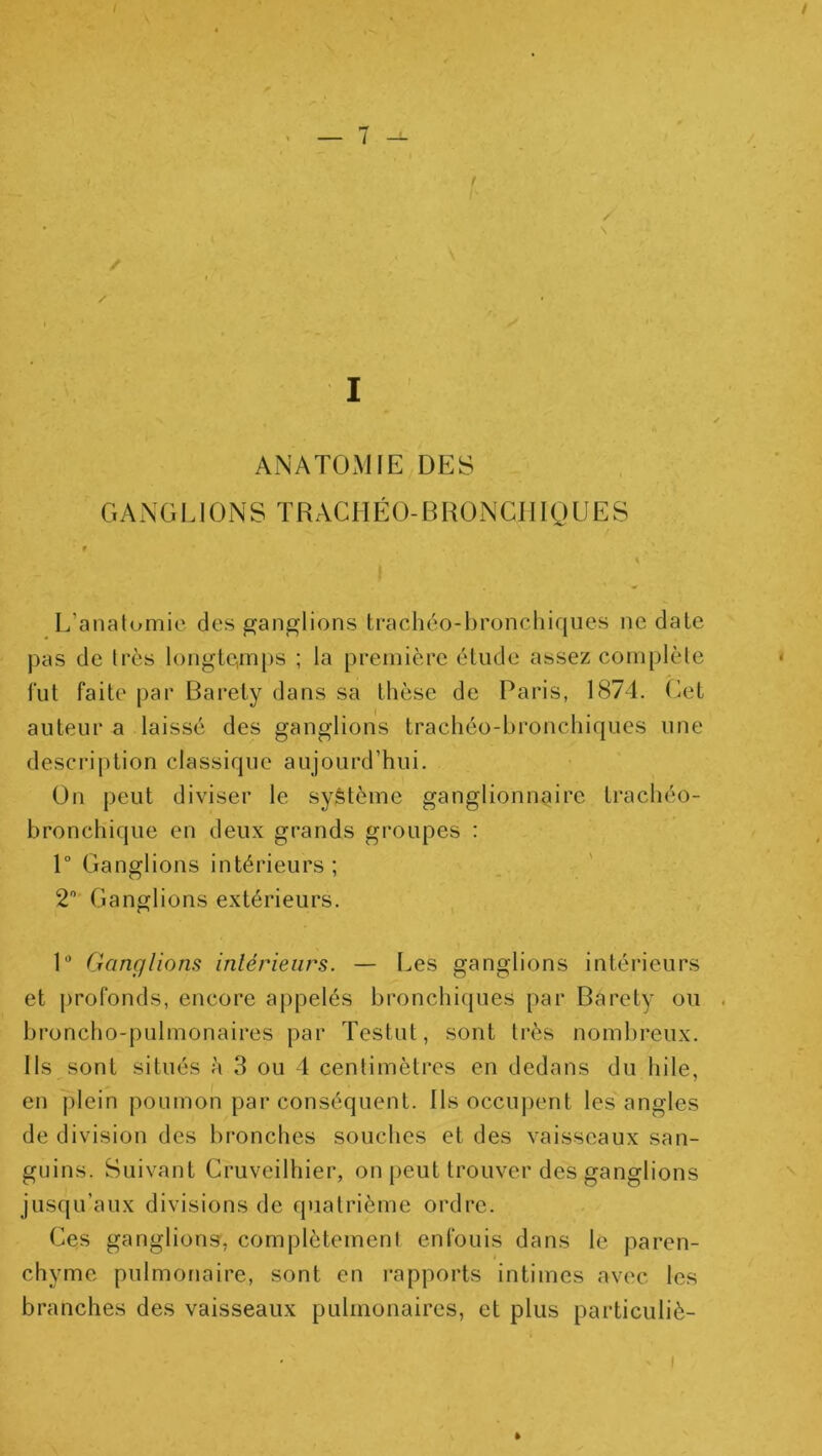 i / I AxNATOMIE DES GANGLIONS ÏRACHÉO-BRÜNCJIIQLJES L’anatomie des ganglions ti‘acliéo-l>ronchiqucs ne date pas de très longle,mps ; la première élude assez complète < fut faite par Baréty dans sa thèse de Paris, 1874. Get auteur a laissé des ganglions trachéo-bronchiques une description classique aujourd’hui. On peut diviser le système ganglionnaire trachéo- bronchique en deux grands groupes : 1° Ganglions intérieurs ; 2 Ganglions extérieurs. P Ganglions intérieurs. — Les ganglions intérieurs et profonds, encore appelés bronchiques par Baréty ou . broncho-pulmonaires par Testut, sont très nombreux. Ils sont situés à 3 ou 4 centimètres en dedans du hile, en plein poumon par conséquent. Ils occupent les angles de division des bronches souches et des vaisseaux san- guins. Suivant Gruveilhier, on peut trouver des ganglions jusqu’aux divisions de quatrième ordre. Ces ganglions, complètement enfouis dans le paren- chyme pulmonaire, sont en rapports intimes avec les branches des vaisseaux pulmonaires, et plus particuliè- I