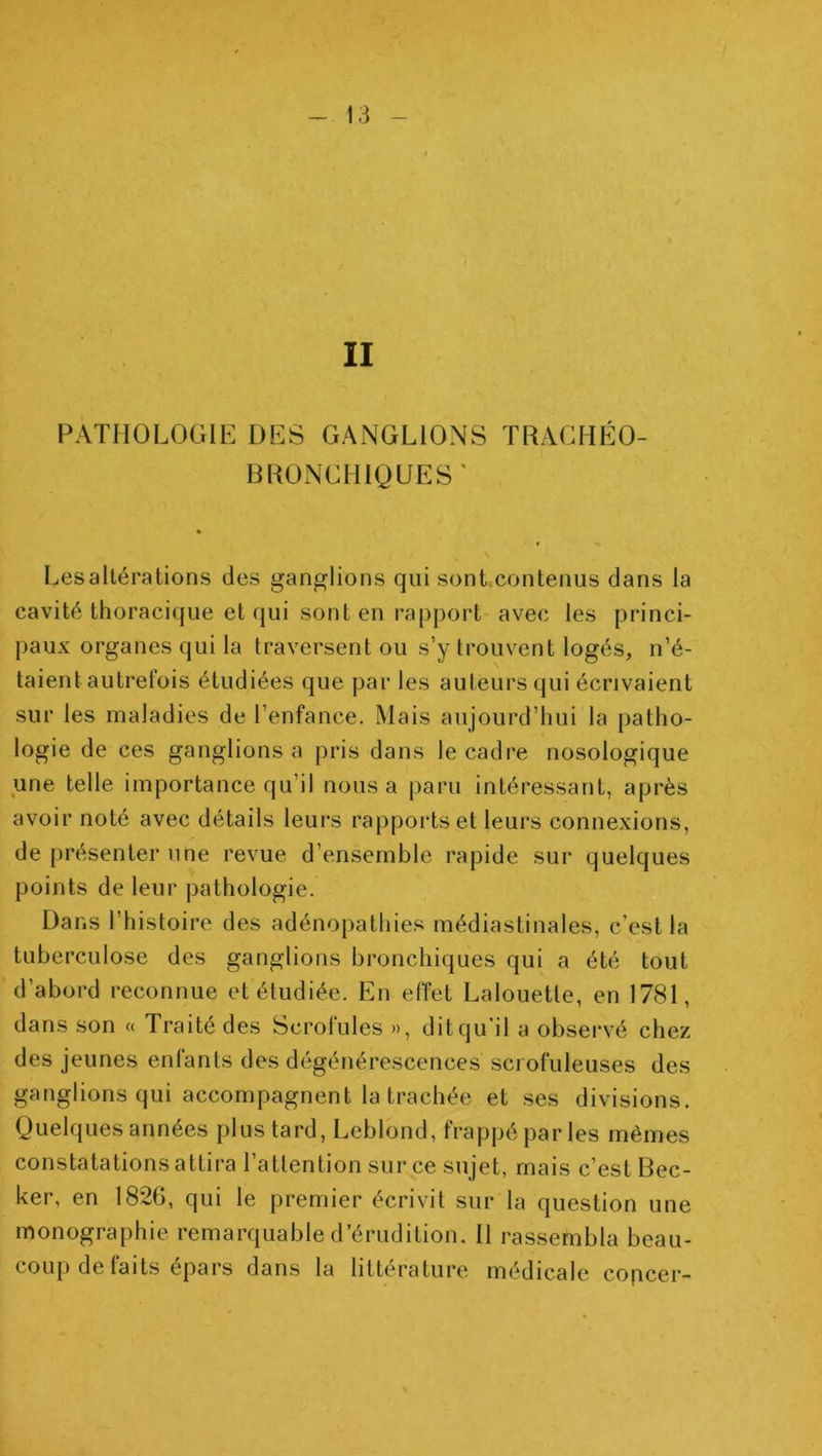 II PATHOLOGIE DES GANGLIONS TRAGHPÎO- BRONGHIÛUES' Les altérations des ganglions qui sont.contenus dans la cavité thoracique et qui sont en rapport avec les princi- paux organes qui la traversent ou s’y trouvent logés, n’é- taient autrefois étudiées que par les auteurs qui écrivaient sur les maladies de l’enfance. Mais aujourd’hui la patho- logie de ces ganglions a pris dans le cadre nosologique une telle importance qu’il nous a paru intéressant, après avoir noté avec détails leurs rapports et leurs connexions, de présenter une revue d’ensemble rapide sur quelques points de leur pathologie. Dans l’histoire des adénopathies médiastinales, c’est la tuberculose des ganglions bronchiques qui a été tout d’abord reconnue et étudiée. En effet Lalouette, en 1781, dans son « Traité des Scrolules », dit qu’il a obsei'vé chez des jeunes enfants des dégénérescences scrofuleuses des ganglions qui accompagnent la trachée et ses divisions. Quelques années plus tard, Leblond, frappé par les mêmes constatations attira l’attention sur ce sujet, mais c’est Bec- ker, en 1826, qui le premier écrivit sur la question une monographie remarquable d’érudition. Il rassembla beau- coup de faits épars dans la littérature médicale copcer-