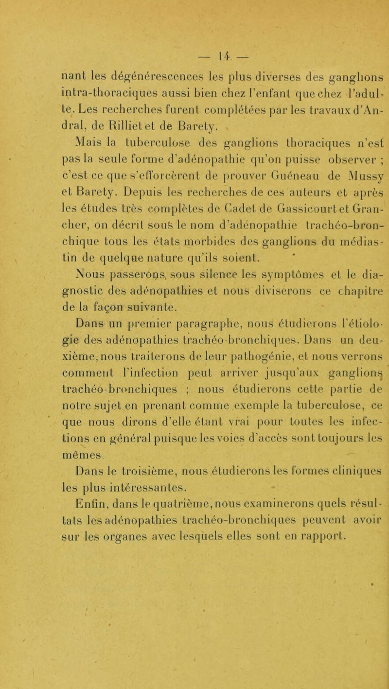 liant les dégénérescences les plus diverses des ganglions inlra-thoraciques aussi bien chez renfanl que chez l’adul- te. Les recherches l‘urent complétées |)ar les travaux d’An- dral, de Rillielet de Baréty. Mais la tuberculose des ganglions thoraciques n’est pas la seule forme d’adénopathie qu’on puisse observer ; c’est ce que s’efforcèrent de prouver Guéneau de Mussy et Baréty. Depuis les recherches de ces auteurs et après les études très complètes de (^adet de Gassicourtet Gran- cher, on décrit sou?i le nom d’adénopathie trachéo-bron- chique tous les états morbides des ganglions du médias- tin de (jLielque nature qu’ils soient. Nous passerons, sous silence les symptômes et le dia- gnostic des adénopathies et nous diviserons ce chapitre de la façon suivante. Dans un premier paragraphe, nous étudierons l’étiolo- gie des adénopathies trachéo-bronchiipaes. Dans un deu- xième, nous traiterons de leur [lathogénie, et nous verrons comment l’infection peut arriver jusqu’aux ganglions trachéo-bronchiques ; nous étudierons cette partie de notre sujet en prenant comme exemple la tuberculose, ce que nous dirons d’elle étant vrai pour toutes les infec- tions en général puisque les voies d’accès sont toujours les mêmes, Dans le troisième, nous étudierons les formes cliniques les plus intéressantes. Enfin, dans le quatrième, nous examinerons quels résul- tats les adénopathies trachéo-bronchiques peuvent avoir sur les organes avec lesquels elles sont en rapport.