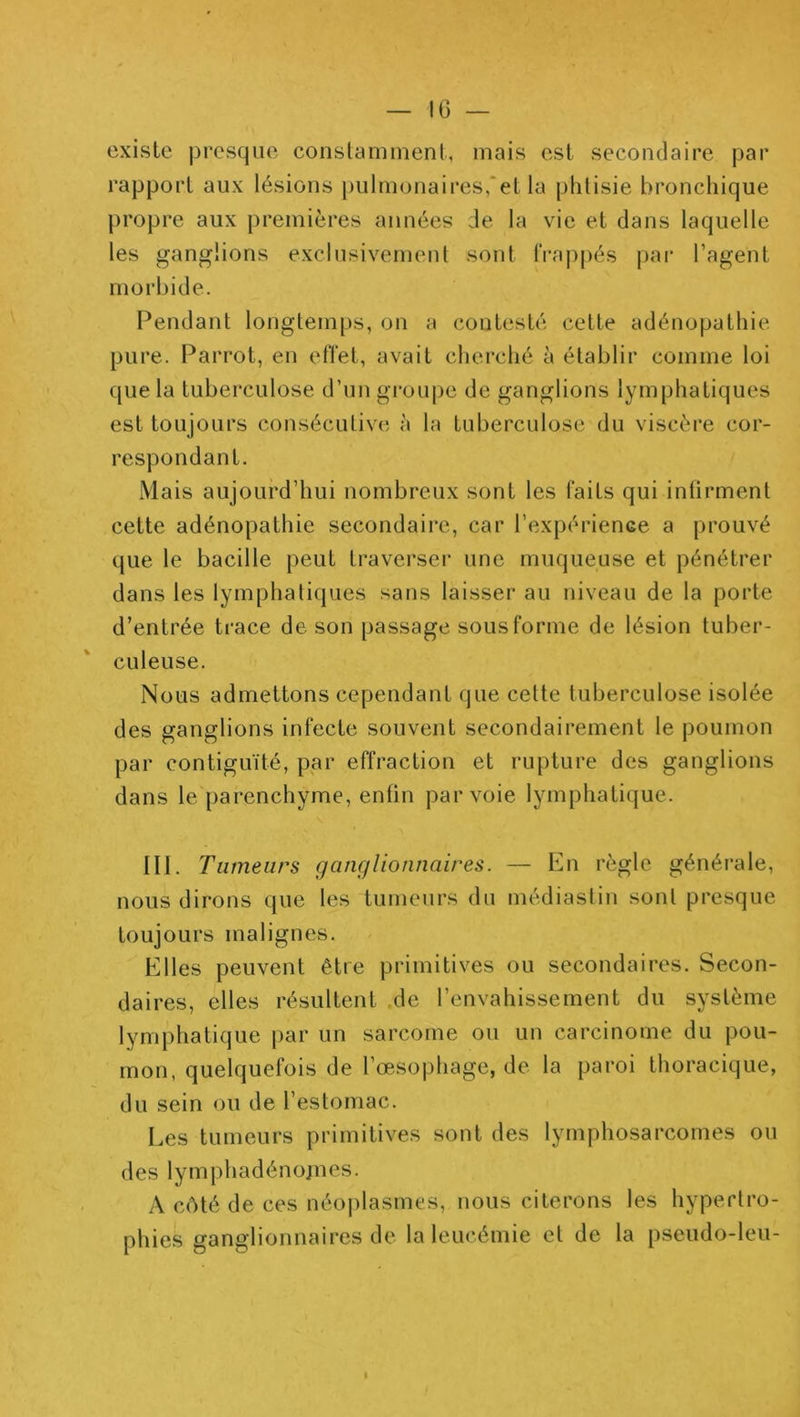 IG — existe presque conslamment, mais est secondaire par rapport aux lésions pulmonaires,‘et la phtisie bronchique propre aux premières années Je la vie et dans laquelle les ganglions exclusivement sont frappés [)ar l’agent morbide. Pendant longtemps, on a contesté cette adénopathie pure. Parrot, en effet, avait clierché à établir comme loi que la tuberculose d’un groupe de ganglions lymphatiques est toujours consécutive à la tuberculose du viscère cor- respondant. Mais aujourd’hui nombreux sont les faits qui inürment cette adénopathie secondaire, car l’expérienGe a prouvé que le bacille peut traverser une muqueuse et pénétrer dans les lymphatiques sans laisser au niveau de la porte d’entrée trace de son passage sous forme de lésion tuber- culeuse. Nous admettons cependant que cette tuberculose isolée des ganglions infecte souvent secondairement le poumon par contiguïté, par effraction et rupture des ganglions dans le parenchyme, enfin par voie lymphatique. III. Tumeurs ganglionnaires. — En règle générale, nous dirons que les tumeurs du médiastiu sont presque toujours malignes. Elles peuvent être primitives ou secondaires. Secon- daires, elles résultent .de l’envahissement du système lymphatique |)ar un sarcome ou un carcinome du pou- mon, quelquefois de l’œsophage, de la paroi thoracique, du sein ou de l’estomac. Les tumeurs primitives sont des lymphosarcomes ou des lymphadénojiics. A côté de ces néoi)lasmes, nous citerons les hypertro- phies ganglionnaires de la leucémie et de la pseudo-leu-