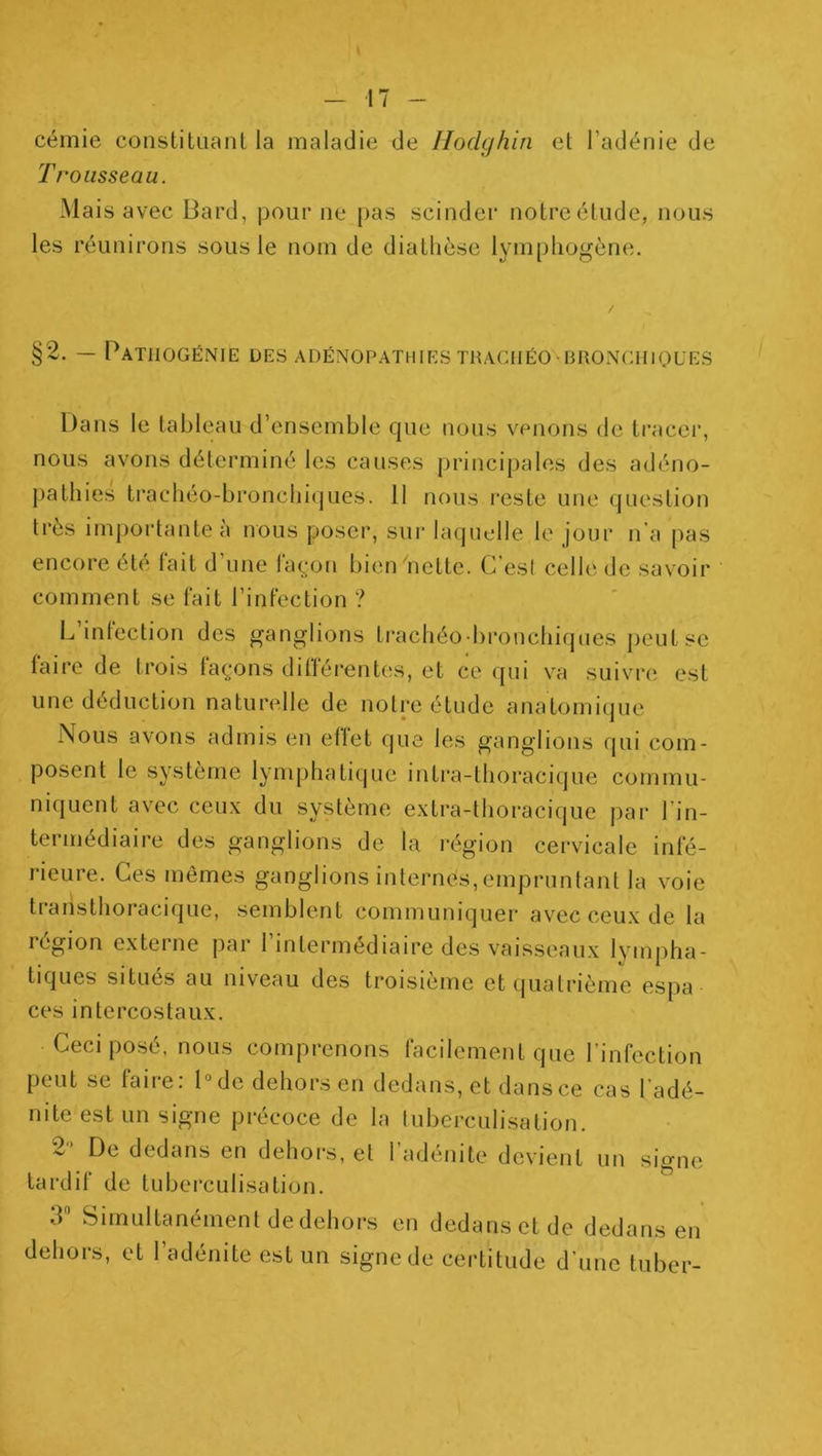 cémie constituant la maladie de Jlodghin et l’adénie de Trousseau. Mais avec Bard, pour ne pas scinder notre étude, nous les réunirons sous le nom de diathèse lympliogène. |2. — PaTIIOGÉNIE des adénopathies TRACnÉO BRONGUlQUES Dans le tableau d’ensemble que nous venons de tracer, nous avons déterminé les causes principales des adéno- pathies trachéo-bronchiques. 11 nous i‘este une question très importante à nous poser, sur laquelle le jour n’a pas encore été fait d une laç|on bien nette. C est celle de savoir comment se fait l’infection ? L’infection des ganglions ti-achéo-bronchiques peut se faire de trois faç;ons différent(;s, et ce qui va suivre est une déduction naturelle de notre étude anatomiijue Nous avons admis en effet que les ganglions qui com- posent le système lymphatique intra-thoracique commu- niquent avec ceux du système extra-thoracique par Lin- termédiaire des ganglions de la région cervicale infé- rieure. Ces mêmes ganglions internes,empruntant la voie traristhoracique, semblent communiquer avec ceux de la région externe par l’intermédiaire des vaisseaux lympha- tiques situés au niveau des troisième etijualrième espa ces intercostaux. Ceci posé, nous comprenons facilement que l’infection peut se faire: Dde dehors en dedans, et dans ce cas l’adé- nite est un signe précoce de la tuberculisation. 2'* De dedans en dehors, et l’adénite devient un sio-ne tardif de tuberculisation. 3 Simultanément de dehors en dedans et de dedans en dehors, et l’adénite est un signe de certitude d’une tuber-