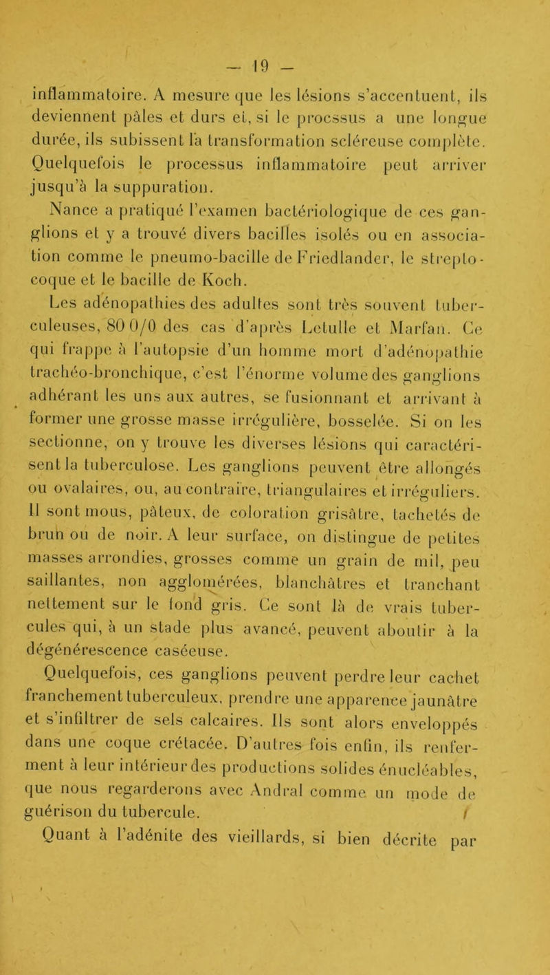 inflammatoire. A mesure que les lésions s’accentuent, ils deviennent pâles et durs el, si le procssus a une longue durée, ils subissent la Iransformation scléreuse comj)lète. Quelquefois le processus inflammatoire peut arriver jusqu’à la suppuration. Nance a pratiqué l’examen bactériologi(|ue de ces gan- glions et y a trouvé divers bacilles isolés ou en associa- tion comme le pneumo-bacille de Friedlander, le sti‘e[)to- coque et le bacille de Koch. Les adénopathies des adultes sont très souvent luber- culeuses, 80 0/0 des cas d’après Letulle et Marfan. Ce qui frappe à l’autopsie d’un homme mort d’adéno|)atliie trachéo-bronchique, c’est l’énorme volume des ganglions adhérant les uns aux autres, se fusionnant et ariàvant à former une grosse masse irrégulière, bosselée. Si on les sectionne, on y trouve les diverses lésions qui caractéri- sent la tuberculose. Les ganglions peuvent être allongés ou ovalaires, ou, au contraire, triangulaires et irréguliers. 11 sont mous, pûteux, de coloration grisâtre, tachetés de bi'Lin ou de noir. A leur surface, on distingue de i)etites masses arrondies, grosses comme un grain de mil, peu saillantes, non aggloinérées, blanchâtres et tranchant nettement sur le tond gris. Ce sont là d(î vrais tuber- cules qui, à un stade plus avancé, peuvent aboutir à la dégénérescence caséeuse. Quelquefois, ces ganglions peuvent perdre leur cachet franchement tuberculeux, prendre une apparence jaunâtre et s infiltrer de sels calcaires. Ils .sont alors enveloj)pés dans une coque crétacée. D’autres fois enfin, ils renfer- ment à leur intérieurdes productions solides énucléables, que nous regarderons avec Andral comme un mode de guérison du tubercule. i Quant à 1 adénite des vieillard.s, si bien décrite par 1
