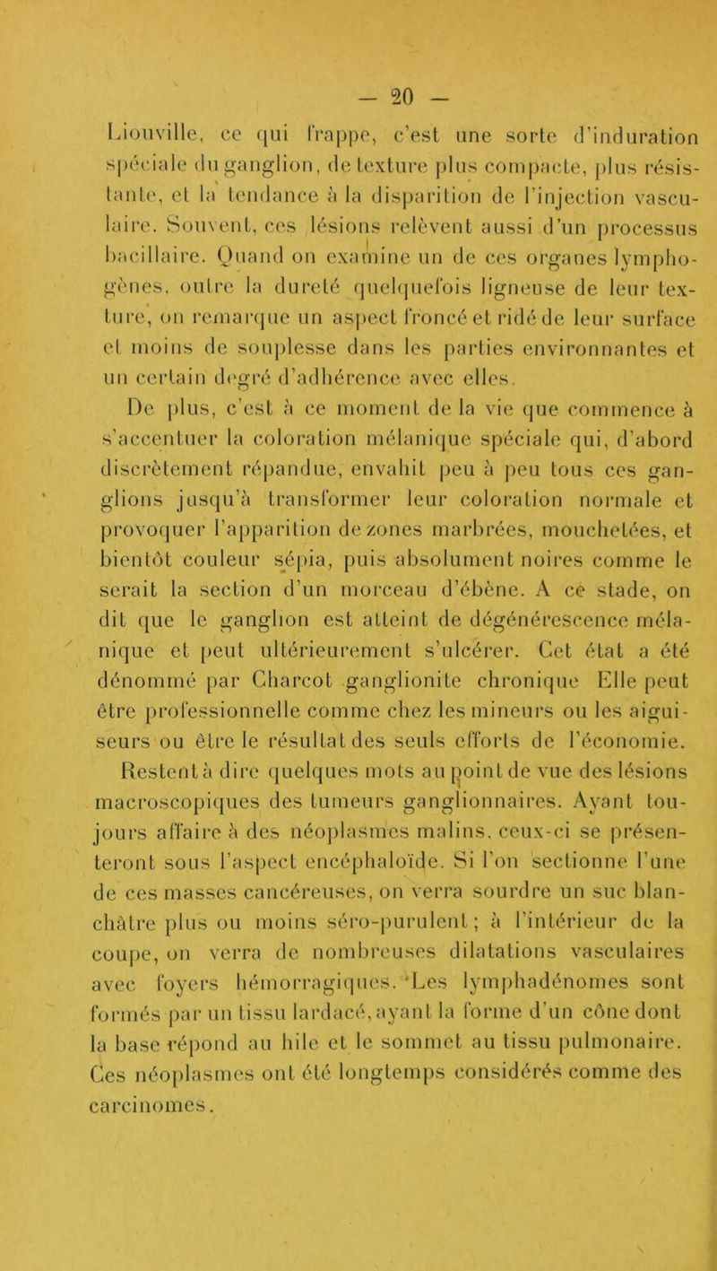 Lioiiville, ce qui frappe, c’est une sorte d’induration spéciale du ganglion, de texture j)lus compacte, plus résis- lante, et la tendance à la disparition de l’injection vascu- laii-e. Souvent, ces lésions relèvent aussi d’un processus bacillaire. Quand on examine un de ces organes lympho- gènes, oulr(i la dureté quebjuefols ligneuse de leur tex- ture, on remar(pie un as|)ect froncé et ridé de leur surface el moins de souj)lesse dans les parties environnantes et un certain d(‘gré d’adhérence avec elles. De j)1lis, c’est à ce moment de la vie que commence à s’accentuer la coloi*ation mélanicjue spéciale qui, d’abord discrètement répandue, envahit peu à peu tous ces gan- glions jusqu’à transformer leur coloration normale et provoquer l’apparition de zones marbrées, mouchetées, et bientc)t couleur s^épia, puis absolument noires comme le serait la section d’un morceau d’ébène. A ce stade, on dit que le ganglion est atteint de dégénérescence méla- nique et peut ultérieurement s’ulcérer. Cet état a été dénommé par Charcot ganglionite chronique Elle [leut être professionnelle comme chez les mineurs ou les aigui- seurs ou être le résultat des seuls efforts de l’économie. Restentà dire quelques mots au [3oinlde vue des lésions macroscopiques des tumeurs ganglionnaires. Ayant tou- jours affaire à des néoplasmes malins, ceux-ci se présen- teront sous l’aspect encéphaloïde. Si l’on sectionne l’une de ces masses cancéreuses, on verra sourdre un suc blan- châtre plus ou moins séro-juirulent ; à l’intérieur de la coupe, on verra de nombreuses dilatations vasculaires avec foyers hémorragiques. ‘Les lymphadénomes sont formés par un tissu lardacé, ayant la forme d’un cône dont la base répond au hile et le sommet au tissu pulmonaire. Ces néoplasmes ont été longtemps considérés comme des carcinomes.