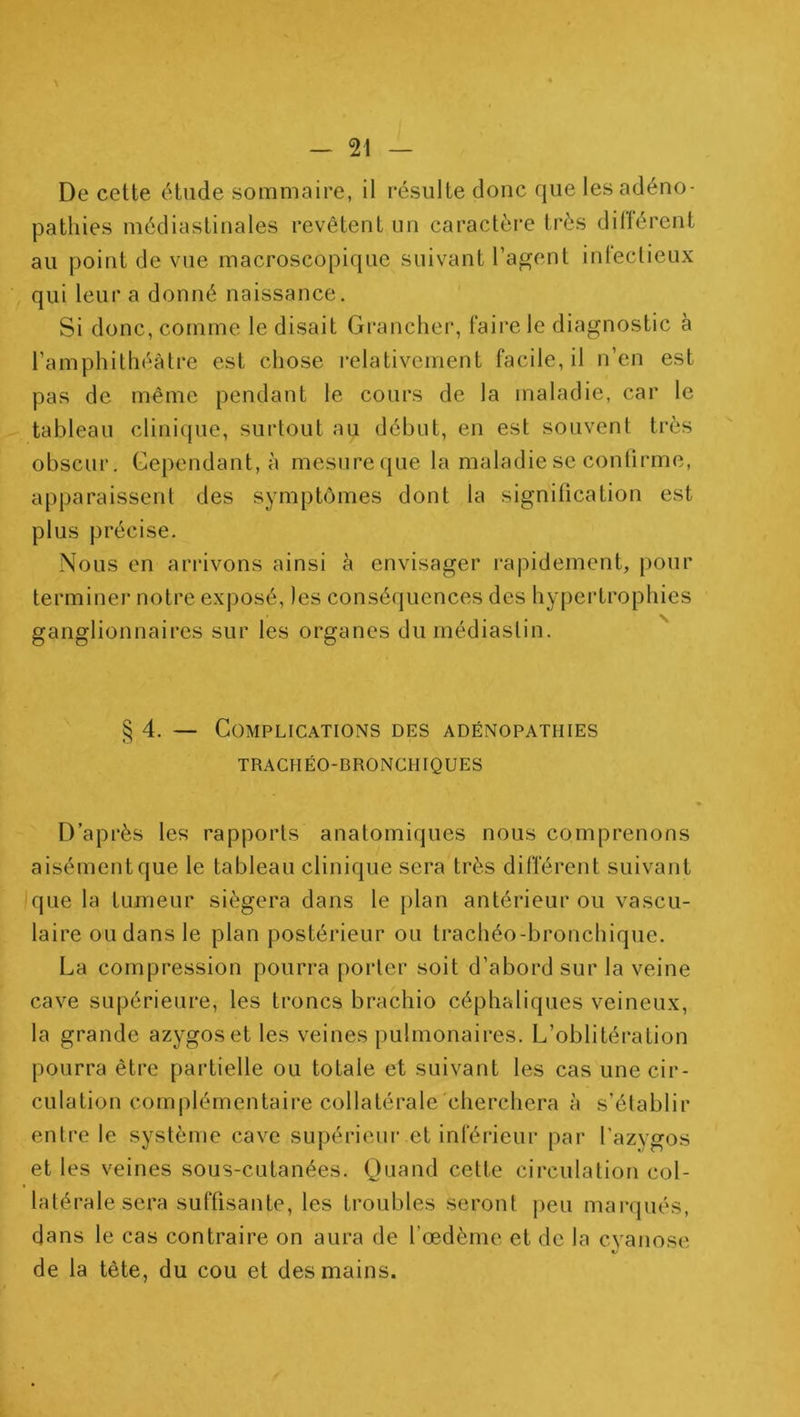 / De cette étude sommaire, il résulte donc que les adéno- pathies médiastinales revêtent un caractère très dillércnt au point de vue macroscopique suivant l’agent infectieux qui leur a donné naissance. Si donc, comme le disait Grancher, faire le diagnostic à l’amphithéâtre est chose relativement facile, il n’en est pas de même pendant le cours de la maladie, car le tableau clinique, sui'tout au début, en est souvent très obscur. Cependant, à mesure que la maladie se confirme, apparaissent des symptômes dont la signilication est plus précise. Nous en arrivons ainsi à envisager rapidement, pour terminer notre exposé, les conséquences des hy[)ertrophies ganglionnaires sur les organes dumédiaslin. § 4. — Complications des adénopathies TRACHÉO-BRONCHIQUES D’après les rapports anatomiques nous comprenons aisément que le tableau clinique sera très différent suivant que la tumeur siégera dans le plan antérieur ou vascu- laire ou dans le plan postérieur ou trachéo-bronchique. La compression pourra porter soit d’abord sur la veine cave supérieure, les troncs brachio céphaliques veineux, la grande azygos et les veines pulmonaires. L’oblitération pourra être partielle ou totale et suivant les cas une cir- culation complémentaire collatérale'cherchera à s’établir entre le système cave supérieur et inférieur par l’azygos et les veines sous-cutanées. Quand cette circulation col- latérale sera suffisante, les troubles seront peu marqués, dans le cas contraire on aura de Tœdème et de la cyanose «y de la tête, du cou et des mains.