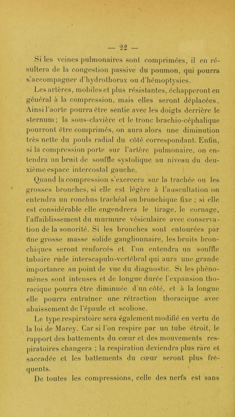 — Si les veines pulmonaires sont comprimées, il en ré- sullera de la congestion passive du poumon, qui pourra • s,’accompagner d’hydrothorax ou d’hémoptysies. Les artères, mobiles et plus résistantes, échapperont en , général à la compression, mais elles seront déplacées. Ainsi l’aorte pourra être sentie avec les doigts derrière le sternum ; la sous-clavière et le ti'onc hrachio-céphalique pourront être comprimés, on aura alors une diminution très nette du pouls radial du côté correspondant. Enfin, si la compression poidc sur l’artère j)ulmonaire, on en- tendra un bruit de souffle systolique au niveau du deu- xième espace intercostal gauche. Quand la compression s’exercera sur la trachée ou les grosses bronches, si elle est légère à l’ausciiltalion on entendi'a un ronchus trachéal ou bronchique fixe ; si elle est considérable elle engendrera le tirage, le cornage, l’alTaiblissement du murmure vésiculaire avec conserva- tion de la sonorité. Si les bi’onches sont entourées j>ar line grosse masse solide ganglionnaire, les bruits bron- chifiues seront renforcés et l’on entendra un souffle tubaire rude interscapulo-vertébral qui aura une grande importance au point de vue du diagnostic. Si les phéno- mènes sont intenses et de longue durée l’expansion tho- racique pourra être diminuée d’un côté, et à la longue elle pourra entraîner une rétraction thoracique avec abaissement de l’épaule et scoliose. Le type.respiratoire sera également modifié en vertu de la loi de Marey. Car si l’on resjure par un tube étroit, le rapport des battements du cœur et des mouvements res- piratoires changera ; la respiration deviendra plus rare et saccadée et les battements du cœur seront plus fré- quents. De toutes les compressions, celle des nerfs est sans