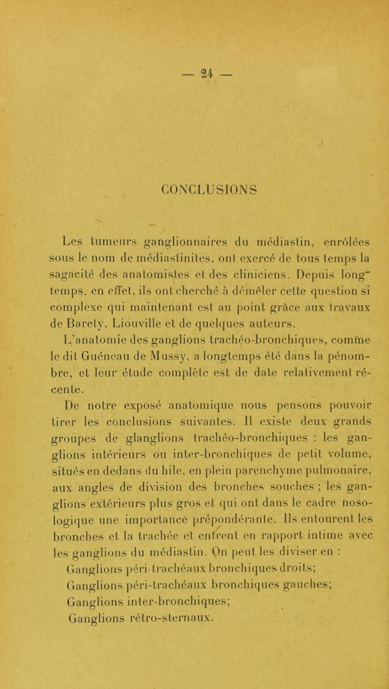 CONCLUSIONS Les tiimenrs ganj^lionnaires du médiaslin, enrôlées sous le nom de médiasliniles, ont exercé de tous temps la sagacité des anatomistes et des cliniciens. Depuis long temps, en effet, ils ont cherché à démêler cette question si complexe qui maintenant est au point grâce aux travaux de Baréty, Liouville et de quelques auteurs. 1^’anatomie des ganglions trachéo-bronchiques, comme le dit Guéneau de Mussy, a longtemps été dans la pénom- bre, et leur étude complète est de date relativement ré- cente. De notre exposé anatomique nous pensons pouvoir tirer les conclusions suivantes. Il existe deux grands g!‘oupes de glanglions trachéo-bronchiques : les gan- glions intérieurs ou inter-bronchiques de petit volume, situés en dedans du hile, en plein parenchyme pulmonaire, aux angles de division des bronches souches ; les gan- glions extérieurs plus gros et qui ont dans le cadre noso- logique une importance prépondérante. Ils entourent les bronches et la trachée et entrent en rapport intime avec les ganglions du médiaslin. On j)eut les diviser en : Ganglions péri-ti*achéaux bronchiques droits; Ganglions péri-lrachéaux bronchiques gauches; Ganglions inter-bronchiques; Ganglions rétro-sternaux.