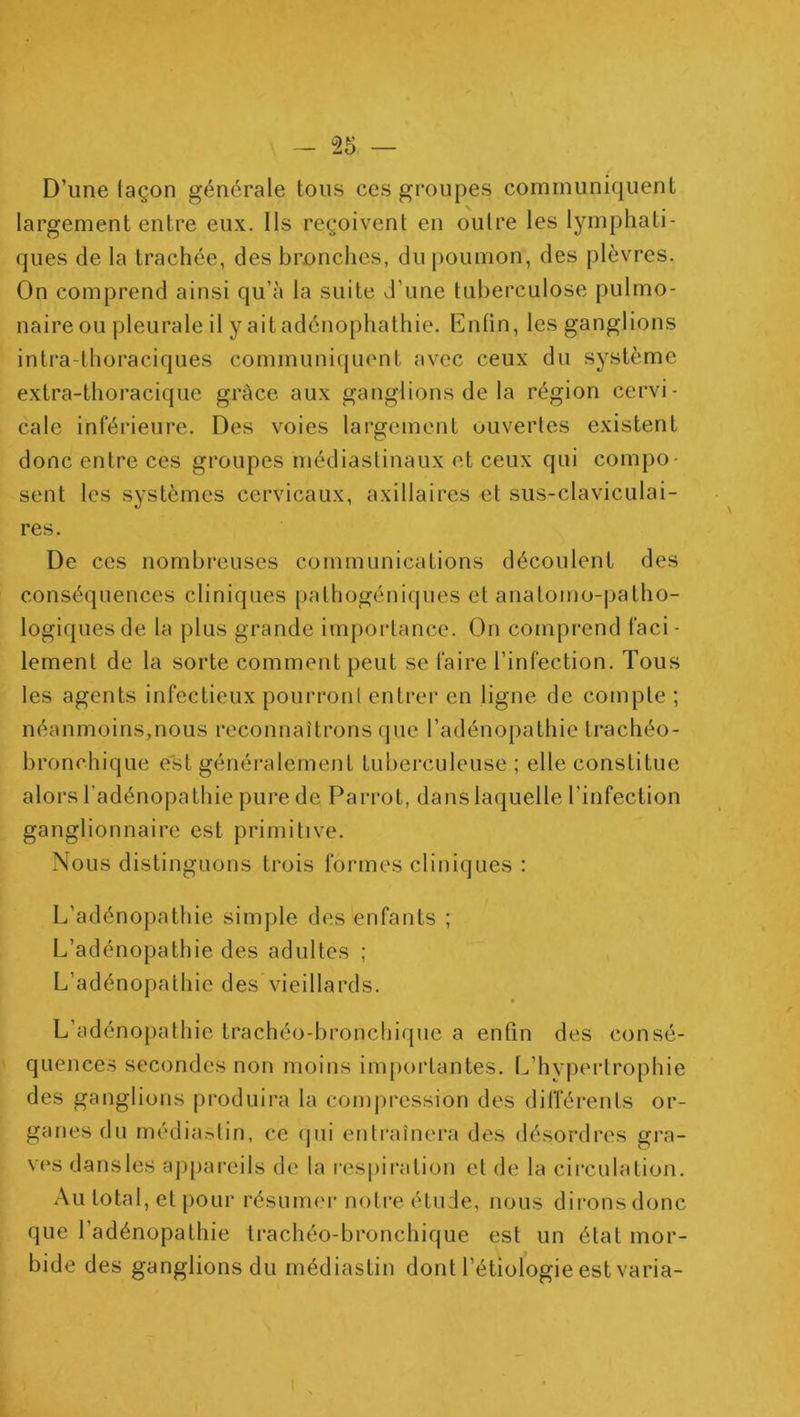 D’une façon générale tons ces groupes communiquent largement entre eux. Ils reçoivent en outre les lymphati- ques de la trachée, des brnnches, du poumon, des plèvres. On comprend ainsi qu’à la suite d’une tuberculose pulmo- naire ou pleurale il y ait adénophathie. Entin, les ganglions intra-thoraciques communiquent avec ceux du système extra-thoracique grâce aux gangbons de la région cervi- cale inférieure. Des voies largement uuvertes existent donc entre ces groupes médiastinaux et ceux qui compo- sent les systèmes cervicaux, axillaires et sus-claviculai- res. De ces nombreuses communications découlent des conséquences cliniques pathogénicjiies et anatomo-patho- logiques de, la plus grande importance. On comprend faci- lement de la sorte comment peut se faire l’infection. Tous les agents infectieux pourront entrer en ligne de compte ; néanmoins,nous reconnaîtrons que l’adénopathie trachéo- bronchique est généi-alement tubei’culeuse ; elle constitue alors l’adénopathie pure de Parrot, dans laquelle l’infection ganglionnaire est primitive. Nous distinguons trois formes cliniques : L’adénopathie simple des enfants ; L’adénopathie des adultes ; L’adénopathie des vieillards. f L’adénopathie trachéo-broncliique a enfin des consé- quences secondes non moins importantes. L’hypertrophie des ganglions produira la conqu'ession des différents or- ganes du média.>lin, ce ipii entraînera des désordres gra- ves dansles a])[)arcils de la respiration et de la circulation. Au total, et pour résumm- notre étude, nous dironsdonc que l’adénopathie trachéo-bronchique est un état mor- bide des ganglions du rnédiastin dont l’étiologie est varia-